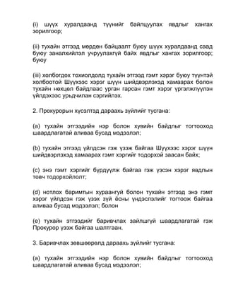 (i) шүүх хуралдаанд түүнийг байлцуулах явдлыг хангах
зорилгоор;
(ii) тухайн этгээд мөрдөн байцаалт буюу шүүх хуралдаанд саад
буюу заналхийлэл учруулахгүй байх явдлыг хангах зорилгоор;
буюу
(iii) холбогдох тохиолдолд тухайн этгээд гэмт хэрэг буюу түүнтэй
холбоотой Шүүхээс хэрэг шүүн шийдвэрлэхэд хамаарах болон
тухайн нөхцөл байдлаас урган гарсан гэмт хэрэг үргэлжлүүлэн
үйлдэхээс урьдчилан сэргийлэх.
2. Прокурорын хүсэлтэд дараахь зүйлийг тусгана:
(а) тухайн этгээдийн нэр болон хувийн байдлыг тогтооход
шаардлагатай аливаа бусад мэдээлэл;
(b) тухайн этгээд үйлдсэн гэж үзэж байгаа Шүүхээс хэрэг шүүн
шийдвэрлэхэд хамаарах гэмт хэргийг тодорхой заасан байх;
(c) энэ гэмт хэргийг бүрдүүлж байгаа гэж үзсэн хэрэг явдлын
товч тодорхойлолт;
(d) нотлох баримтын хураангуй болон тухайн этгээд энэ гэмт
хэрэг үйлдсэн гэж үзэх зүй ёсны үндэслэлийг тогтоож байгаа
аливаа бусад мэдээлэл; болон
(e) тухайн этгээдийг баривчлах зайлшгүй шаардлагатай гэж
Прокурор үзэж байгаа шалтгаан.
3. Баривчлах зөвшөөрөлд дараахь зүйлийг тусгана:
(а) тухайн этгээдийн нэр болон хувийн байдлыг тогтооход
шаардлагатай аливаа бусад мэдээлэл;
 