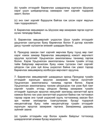 (b) тухайн этгээдийг баривчлах шаардлагад хүргэсэн Шүүхээс
хэрэг шүүн шийдвэрлэхэд хамаарах гэмт хэргийг тодорхой
заалт; болон
(c) энэ гэмт хэргийг бүрдүүлж байгаа гэж үзсэн хэрэг явдлын
товч тодорхойлолт.
4. Баривчлах зөвшөөрөл нь Шүүхээс өөр захирамж гаргах хүртэл
хүчин төгөлдөр байна.
5. Баривчлах зөвшөөрлийг үндэслэн Шүүх тухайн этгээдийг
урьдчилан саатуулах буюу баривчлах болон 9 дүгээр хэсгийн
дагуу түүнийг хүлээлгэн өгөхийг шаардаж болно.
6. Прокурор заасан гэмт хэргийг өөрчлөх буюу түүнд өөр гэмт
хэрэг нэмэх замаар баривчлах зөвшөөрөлд нэмэлт өөрчлөлт
оруулах хүсэлтийг Урьдчилсан ажиллагааны танхимд гаргаж
болно. Хэрэв Урьдчилсан ажиллагааны танхим тухайн этгээд
тийм байдлаар өөрчилсөн буюу нэмж тусгасан гэмт хэргийг
үйлдсэн гэж үзэх зүй ёсны үндэслэл байна гэж үзвэл тэрээр
баривчлах зөвшөөрөлд холбогдох өөрчлөлт оруулна.
7. Баривчлах зөвшөөрлийг шаардахын оронд Прокурор тухайн
этгээдийг хүрэлцэн ирүүлэх захирамж гаргах хүсэлтийг
Урьдчилсан ажиллагааны танхимд гаргаж болно. Хэрэв
Урьдчилсан ажиллагааны танхим үйлдэгдсэн гэж үзэж буй гэмт
хэргийг тухайн этгээд үйлдсэн бөгөөд захирамж тухайн
этгээдийг хүрэлцэн ирүүлэх нөхцлийг хангахад хангалттай арга
хэмжээ болно гэж үзэх хангалттай үндэслэл байна гэж тогтоовол
тэрээр хэрэв энэ тухай үндэсний хууль тогтоомжид заасан бол
эрх чөлөөг хязгаарлах /саатуулахаас бусад/ тодорхой
нөхцөлтэйгээр буюу тийм нөхцөлгүйгээр тухайн этгээдийг
хүрэлцэн ирүүлэх захирамж гаргана. Захирамжид дараахь
зүйлийг заана:
(а) тухайн этгээдийн нэр болон хувийн байдлыг тогтооход
шаардлагатай аливаа бусад мэдээлэл;
 