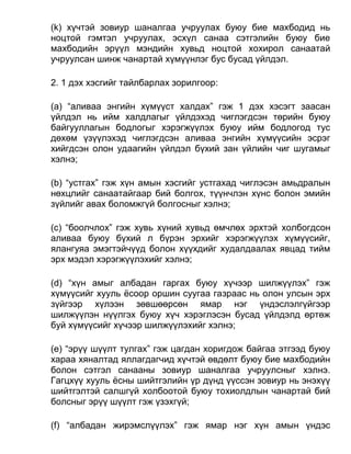 (k) хүчтэй зовиур шаналгаа учруулах буюу бие махбодид нь
ноцтой гэмтэл учруулах, эсхүл санаа сэтгэлийн буюу бие
махбодийн эрүүл мэндийн хувьд ноцтой хохирол санаатай
учруулсан шинж чанартай хүмүүнлэг бус бусад үйлдэл.
2. 1 дэх хэсгийг тайлбарлах зорилгоор:
(а) “аливаа энгийн хүмүүст халдах” гэж 1 дэх хэсэгт заасан
үйлдэл нь ийм халдлагыг үйлдэхэд чиглэгдсэн төрийн буюу
байгууллагын бодлогыг хэрэгжүүлэх буюу ийм бодлогод тус
дөхөм үзүүлэхэд чиглэгдсэн аливаа энгийн хүмүүсийн эсрэг
хийгдсэн олон удаагийн үйлдэл бүхий зан үйлийн чиг шугамыг
хэлнэ;
(b) “устгах” гэж хүн амын хэсгийг устгахад чиглэсэн амьдралын
нөхцлийг санаатайгаар бий болгох, түүнчлэн хүнс болон эмийн
зүйлийг авах боломжгүй болгосныг хэлнэ;
(c) “боолчлох” гэж хувь хүний хувьд өмчлөх эрхтэй холбогдсон
аливаа буюу бүхий л бүрэн эрхийг хэрэгжүүлэх хүмүүсийг,
ялангуяа эмэгтэйчүүд болон хүүхдийг худалдаалах явцад тийм
эрх мэдэл хэрэгжүүлэхийг хэлнэ;
(d) “хүн амыг албадан гаргах буюу хүчээр шилжүүлэх” гэж
хүмүүсийг хууль ёсоор оршин суугаа газраас нь олон улсын эрх
зүйгээр хүлээн зөвшөөрсөн ямар нэг үндэслэлгүйгээр
шилжүүлэн нүүлгэх буюу хүч хэрэглэсэн бусад үйлдэлд өртөж
буй хүмүүсийг хүчээр шилжүүлэхийг хэлнэ;
(e) “эрүү шүүлт тулгах” гэж цагдан хоригдож байгаа этгээд буюу
хараа хяналтад яллагдагчид хүчтэй өвдөлт буюу бие махбодийн
болон сэтгэл санааны зовиур шаналгаа учруулсныг хэлнэ.
Гагцхүү хууль ёсны шийтгэлийн үр дүнд үүссэн зовиур нь энэхүү
шийтгэлтэй салшгүй холбоотой буюу тохиолдлын чанартай бий
болсныг эрүү шүүлт гэж үзэхгүй;
(f) “албадан жирэмслүүлэх” гэж ямар нэг хүн амын үндэс
 