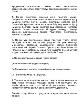 Урьдчилсан ажиллагааны танхим сонсох ажиллагааны
зорилгоор мэдээллийг задруулахгүй байх тухай захирамж гаргаж
болно.
4. Сонсох ажиллагаа эхлэхээс өмнө Прокурор мөрдөн
байцаалтыг үргэлжүүлэх болон аливаа яллагааг өөрчлөх буюу
хүчингүй болгож болно. Сонсох ажиллагаа эхлэхээс өмнө
боломжийн хугацаанд яллагааг аливаа байдлаар өөрчлөх буюу
хүчингүй болгосон тухай яллагдагчдад мэдэгдэнэ. Яллагааг
хүчингүй болгох тохиолдолд Прокурор тийнхүү хүчингүй
болгосон шалтгааныхаа талаар Урьдчилсан ажиллагааны
танхимд мэдэгдэнэ.
5. Сонсох үйл ажиллагааны явцад Прокурор тухайн этгээд
яллагдаж байгаа гэмт хэргийг үйлдсэн гэж үзэх зайлшгүй
үндэслэлийг тогтооход шаардлагатай нотлох баримтаар
яллагааны зүйл бүрийг батлана. Прокурор нь бичиг баримтын
нотолгоо буюу нотолгооны хураангуйд үндэслэх бөгөөд шүүхэд
мэдүүлэг өгөх ёстой гэрчийг дуудахгүй байж болно.
6. Сонсох ажиллагааны явцад тухайн этгээд:
(а) яллагааны эсрэг үндэслэл гаргах;
(b) Прокуророос гаргасан нотлох баримтын талаар маргах;
(c) нотлох баримтаа танилцуулах.
7. Урьдчилсан ажиллагааны танхим сонсох ажиллагааны үндсэн
дээр тухайн этгээдийн яллагдаж байгаа гэмт хэргүүдийн аль
нэгийг үйлдсэн гэж үзэх зайлшгүй үндэслэлийг тогтооход
хангалттай нотлох баримт байгаа эсэхийг тодорхойлно.
Өөрийн тодорхойлолтод тулгуурлан Урьдчилсан ажиллагааны
танхим:
 