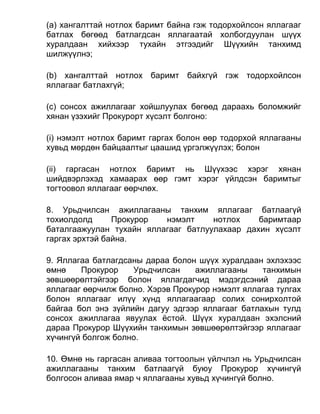 (а) хангалттай нотлох баримт байна гэж тодорхойлсон яллагааг
батлах бөгөөд батлагдсан яллагаатай холбогдуулан шүүх
хуралдаан хийхээр тухайн этгээдийг Шүүхийн танхимд
шилжүүлнэ;
(b) хангалттай нотлох баримт байхгүй гэж тодорхойлсон
яллагааг батлахгүй;
(c) сонсох ажиллагааг хойшлуулах бөгөөд дараахь боломжийг
хянан үзэхийг Прокурорт хүсэлт болгоно:
(i) нэмэлт нотлох баримт гаргах болон өөр тодорхой яллагааны
хувьд мөрдөн байцаалтыг цаашид үргэлжүүлэх; болон
(ii) гаргасан нотлох баримт нь Шүүхээс хэрэг хянан
шийдвэрлэхэд хамаарах өөр гэмт хэрэг үйлдсэн баримтыг
тогтоовол яллагааг өөрчлөх.
8. Урьдчилсан ажиллагааны танхим яллагааг батлаагүй
тохиолдолд Прокурор нэмэлт нотлох баримтаар
баталгаажуулан тухайн яллагааг батлуулахаар дахин хүсэлт
гаргах эрхтэй байна.
9. Яллагаа батлагдсаны дараа болон шүүх хуралдаан эхлэхээс
өмнө Прокурор Урьдчилсан ажиллагааны танхимын
зөвшөөрөлтэйгээр болон яллагдагчид мэдэгдсэний дараа
яллагааг өөрчилж болно. Хэрэв Прокурор нэмэлт яллагаа тулгах
болон яллагааг илүү хүнд яллагаагаар солих сонирхолтой
байгаа бол энэ зүйлийн дагуу эдгээр яллагааг батлахын тулд
сонсох ажиллагаа явуулах ёстой. Шүүх хуралдаан эхэлсний
дараа Прокурор Шүүхийн танхимын зөвшөөрөлтэйгээр яллагааг
хүчингүй болгож болно.
10. Өмнө нь гаргасан аливаа тогтоолын үйлчлэл нь Урьдчилсан
ажиллагааны танхим батлаагүй буюу Прокурор хүчингүй
болгосон аливаа ямар ч яллагааны хувьд хүчингүй болно.
 