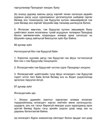 гаргуулахаар Прокурорт хандах; буюу
(b) энэхүү дүрэмд заасны дагуу хэргийг хянан хэлэлцэх ердийн
журмын дагуу шүүх хуралдааныг үргэлжлүүлэх шийдвэр гаргах
бөгөөд энэ тохиолдолд гэм буруугаа хүлээн зөвшөөрөөгүй гэж
үзэх бөгөөд энэ хэргийг Шүүхийн өөр танхимд шилжүүлж болно.
5. Яллагааг өөрчлөх, гэм буруугаа хүлээн зөвшөөрөх буюу
шийтгэвэл зохих яллагааны тухай асуудлын талаархи Прокурор
болон өмгөөлөгчийн хоорондын аливаа яриа хэлэлцээ нь
Шүүхийн хувьд зайлшгүй биелүүлэх зүйл бус байна.
66 дугаар зүйл
Нотлогдоогүй бол гэм буруугүй байх
1. Хэрэглэх хуулийн дагуу гэм буруутай гэж Шүүх тогтоогоогүй
бол хэн ч гэм буруугүйд тооцогдоно.
2. Яллагдагчийн гэм буруутайг нотлох үүрэг Прокурорт ногдоно.
3. Яллагдагчийг шийтгэхийн тулд Шүүх яллагдагч гэм буруутай
гэдэгт итгэл төгс байх ёстой бөгөөд энэ нь бодит үндэслэлээр
эргэлзээ төрүүлэх ёсгүй.
67 дугаар зүйл
Яллагдагчийн эрх
1. Энэхүү дүрмийн заалтыг харгалзан аливаа яллагааг
тодорхойлоход яллагдагч хэргээ нийтийн өмнө хэлэлцүүлэх,
шударга, аль нэг талыг барихгүй явагдах шүүх хуралдаанд орох
эрхтэй бөгөөд бүрэн тэгш эрхийн үндсэн дээр наад зах нь
дараахь баталгаатай байна:
(а) яллагдагч бүрэн хэмжээгээр ойлгодог болон ярьдаг хэл дээр
 