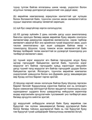 түүнд тулгаж байгаа яллагааны шинж чанар, үндэслэл болон
агуулгын талаар дэлгэрэнгүй мэдээллийг нэн даруй авах;
(b) өөрийгөө хамгаалахад зориулсан хангалттай цаг хугацаа
болон боломжтой байх, түүнчлэн сонгож авсан өмгөөлөгчтэйгээ
нууцыг хадгалах нөхцөлд чөлөөтэй харилцах;
(c) зүй бус саадгүйгээр хэргээ хэлэлцүүлэх;
(d) 63 дугаар зүйлийн 2 дахь хэсгийн дагуу шүүх ажиллагаанд
биечлэн оролцох бөгөөд өөрөө өөрийгөө буюу өөрийн сонгосон
өмгөөлөгчөөр дамжуулан өөрийгөө өмгөөлүүлэх, хэрэв тэрбээр
өмгөөлөгч аваагүй бол энэ эрхийнхээ тухай мэдээлэл авах, шүүн
таслах ажиллагааны эрх ашиг шаардаж байгаа ямар ч
тохиолдолд Шүүхээс түүнд томилж өгсөн өмгөөлөгчтэй байх
бөгөөд төлбөрийг төлөх хангалттай эх үүсвэргүй тохиолдолд үнэ
төлбөргүй өмгөөлөгч авах;
(e) түүний эсрэг мэдүүлэг өгч байгаа гэрчүүдээс асуух буюу
эдгээр гэрчүүдийг байцаалгах эрхтэй байх, түүнчлэн эсрэг
мэдүүлэг өгч байгаа гэрчүүдийн хувьд хэрэглэдэг нөхцлийн
дагуу түүний талд мэдүүлэг өгч байгаа гэрчүүдийг дуудах болон
байцаалгах эрхтэй. Яллагдагч, түүнчлэн өөрийгөө хамгаалах
үндэслэлийг дэвшүүлэх болон энэ Дүрмийн дагуу зөвшөөрөгдөх
өөр бусад нотлох баримт гаргах эрхтэй;
(f) Шүүхэд хэргийг хянан хэлэлцэж байгаа буюу Шүүхэд гаргасан
баримт бичгийг бүрдүүлэхэд хэрэглэж байгаа хэл нь яллагдагч
бүрэн хэмжээгээр ойлгодоггүй болон ярьдаггүй тохиолдолд шүүх
хуралдааныг шудрага ёсны шаардлагад нийцүүлэх зорилгоор
өндөр мэргэжлийн орчуулагчийн тусламжийг үнэ төлбөргүй авах
бөгөөд орчуулга хийлгэх эрхтэй;
(g) мэдүүлгийг албадуулж өгөхгүй байх буюу өөрийгөө гэм
буруутай гэж хүлээн зөвшөөрөхгүй бөгөөд дуугарахгүй байж
болох бөгөөд тийнхүү дуугарахгүй байх нь гэм буруутай буюу
гэм буруугүй тухай шийдвэрийг биелүүлэхэд нөлөөлөх ёсгүй;
 