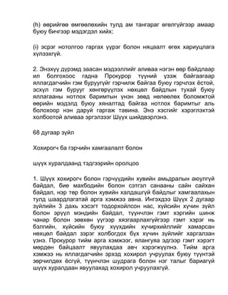 (h) өөрийгөө өмгөөлөхийн тулд ам тангараг өгөлгүйгээр амаар
буюу бичгээр мэдэгдэл хийх;
(i) эсрэг нотолгоо гаргах үүрэг болон няцаалт өгөх хариуцлага
хүлээхгүй.
2. Энэхүү дүрэмд заасан мэдээллийг аливаа нэгэн өөр байдлаар
ил болгохоос гадна Прокурор түүний үзэж байгаагаар
яллагдагчийн гэм буруугүйг гэрчилж байгаа буюу гэрчлэх ёстой,
эсхүл гэм бурууг хөнгөрүүлэх нөхцөл байдлын тухай буюу
яллагааны нотлох баримтын үнэн зөвд нөлөөлөх боломжтой
өөрийн мэдэлд буюу хяналтад байгаа нотлох баримтыг аль
болохоор нэн даруй гаргаж тавина. Энэ хэсгийг хэрэглэхтэй
холбоотой аливаа эргэлзээг Шүүх шийдвэрлэнэ.
68 дугаар зүйл
Хохирогч ба гэрчийн хамгаалалт болон
шүүх хуралдаанд тэдгээрийн оролцоо
1. Шүүх хохирогч болон гэрчүүдийн хувийн амьдралын аюулгүй
байдал, бие махбодийн болон сэтгэл санааны сайн сайхан
байдал, нэр төр болон хувийн халдашгүй байдлыг хамгаалахын
тулд шаардлагатай арга хэмжээ авна. Ингэхдээ Шүүх 2 дугаар
зүйлийн 3 дахь хэсэгт тодорхойлсон нас, хүйсийн хүчин зүйл
болон эрүүл мэндийн байдал, түүнчлэн гэмт хэргийн шинж
чанар болон зөвхөн үүгээр хязгаарлахгүйгээр гэмт хэрэг нь
бэлгийн, хүйсийн буюу хүүхдийн хүчирхийллийг хамарсан
нөхцөл байдал зэрэг холбогдох бүх хүчин зүйлийг харгалзан
үзнэ. Прокурор тийм арга хэмжээг, ялангуяа эдгээр гэмт хэрэгт
мөрдөн байцаалт явуулахдаа авч хэрэгжүүлнэ. Тийм арга
хэмжээ нь яллагдагчийн эрхэд хохирол учруулах буюу түүнтэй
зөрчилдөх ёсгүй, түүнчлэн шудрага болон нэг талыг бариагүй
шүүх хуралдаан явуулахад хохирол учруулахгүй.
 