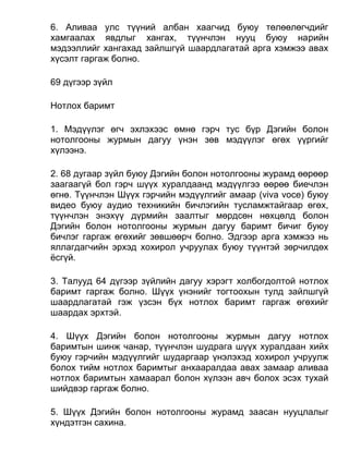6. Аливаа улс түүний албан хаагчид буюу төлөөлөгчдийг
хамгаалах явдлыг хангах, түүнчлэн нууц буюу нарийн
мэдээллийг хангахад зайлшгүй шаардлагатай арга хэмжээ авах
хүсэлт гаргаж болно.
69 дүгээр зүйл
Нотлох баримт
1. Мэдүүлэг өгч эхлэхээс өмнө гэрч тус бүр Дэгийн болон
нотолгооны журмын дагуу үнэн зөв мэдүүлэг өгөх үүргийг
хүлээнэ.
2. 68 дугаар зүйл буюу Дэгийн болон нотолгооны журамд өөрөөр
заагаагүй бол гэрч шүүх хуралдаанд мэдүүлгээ өөрөө биечлэн
өгнө. Түүнчлэн Шүүх гэрчийн мэдүүлгийг амаар (viva voce) буюу
видео буюу аудио техникийн бичлэгийн тусламжтайгаар өгөх,
түүнчлэн энэхүү дүрмийн заалтыг мөрдсөн нөхцөлд болон
Дэгийн болон нотолгооны журмын дагуу баримт бичиг буюу
бичлэг гаргаж өгөхийг зөвшөөрч болно. Эдгээр арга хэмжээ нь
яллагдагчийн эрхэд хохирол учруулах буюу түүнтэй зөрчилдөх
ёсгүй.
3. Талууд 64 дүгээр зүйлийн дагуу хэрэгт холбогдолтой нотлох
баримт гаргаж болно. Шүүх үнэнийг тогтоохын тулд зайлшгүй
шаардлагатай гэж үзсэн бүх нотлох баримт гаргаж өгөхийг
шаардах эрхтэй.
4. Шүүх Дэгийн болон нотолгооны журмын дагуу нотлох
баримтын шинж чанар, түүнчлэн шудрага шүүх хуралдаан хийх
буюу гэрчийн мэдүүлгийг шударгаар үнэлэхэд хохирол учруулж
болох тийм нотлох баримтыг анхааралдаа авах замаар аливаа
нотлох баримтын хамаарал болон хүлээн авч болох эсэх тухай
шийдвэр гаргаж болно.
5. Шүүх Дэгийн болон нотолгооны журамд заасан нууцлалыг
хүндэтгэн сахина.
 