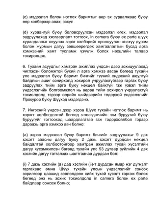 (c) мэдээлэл болон нотлох баримтыг өөр эх сурвалжаас буюу
өөр хэлбэрээр авах; эсхүл
(d) xураангуй буюу боловсруулсан мэдээлэл өгөх, мэдээлэл
задруулахад хязгаарлалт тогтоох, in camera буюу ex parte шүүх
хуралдааныг явуулах зэрэг хэлбэрийг оролцуулан энэхүү дүрэм
болон журмын дагуу зөвшөөрөгдөх хамгаалалтын бусад арга
хэмжээний хамт тусламж үзүүлж болох нөхцлийн талаар
тохиролцох.
6. Тухайн асуудлыг хамтран ажиллах үндсэн дээр зохицуулахад
чиглэсэн боломжтой бүхий л арга хэмжээ авсан бөгөөд тухайн
улс мэдээлэл буюу баримт бичгийг түүний үндэсний аюулгүй
байдлын ашиг сонирхолд хохирол учруулахгүйгээр гаргах буюу
задруулах тийм арга буюу нөхцөл байхгүй гэж үзвэл тийм
үндэслэлийн болгоомжлол нь өөрөө тийм хохирол учруулахгүй
тохиолдолд тэрээр өөрийн шийдвэрийн тодорхой үндэслэлийг
Прокурор буюу Шүүхэд мэдэгдэнэ.
7. Ингэсний үндсэн дээр хэрэв Шүүх тухайн нотлох баримт нь
хэрэгт холбогдолтой бөгөөд яллагдагчийн гэм буруутай буюу
буруугүйг тогтооход шаардлагатай гэж тодорхойлбол тэрээр
дараахь арга хэмжээ авч болно:
(а) хэрэв мэдээлэл буюу баримт бичгийг задруулахыг 9 дэх
хэсэгт заасны дагуу буюу 2 дахь хэсэгт дурдсан нөхцөл
байдалтай холбоотойгоор хамтран ажиллах тухай хүсэлтийн
дагуу хүсэмжилсэн бөгөөд тухайн улс 93 дугаар зүйлийн 4 дэх
хэсгийн дагуу татгалзах шалтгаанаа дурдсан бол:
(i) 7 дахь хэсгийн (а) дэд хэсгийн (ii)-т дурдсан ямар нэг дүгнэлт
гаргахаас өмнө Шүүх тухайн улсын үндэслэлийг сонсох
зорилгоор цаашид зөвлөлдөөн хийх тухай хүсэлт гаргаж болох
бөгөөд энэ нь зохих тохиолдолд in camera болон ex parte
байдлаар сонсож болно;
 