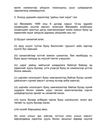 өргөн хэмжээгээр үйлдсэн тохиолдолд шүүн шийдвэрлэх
харьяалалд хамааруулна.
2. Энэхүү дүрмийн зорилгоор “дайны гэмт хэрэг” гэж:
(a) Женевийн 1949 оны 8 дугаар сарын 12-ны өдрийн
конвенцийн ноцтой зөрчил, ялангуяа Женевийн холбогдох
конвенцийн заалтын дагуу хамгаалагдвал зохих хүмүүс буюу эд
хөрөнгийн эсрэг үйлдсэн дараахь үйлдлийн аль нэг:
(i) бусдыг санаатай алах;
(ii) эрүү шүүлт тулгах буюу биологийн туршилт хийх зэргээр
хүнлэг бус харьцах;
(iii) санаатайгаар хүчтэй зовоон шаналгах, бие махбодид нь
буюу эрүүл мэндэд нь ноцтой гэмтэл учруулах;
(iv) цэрэг дайны зайлшгүй шаардлага байхгүй байхад эд
хөрөнгийг хууль бусаар, утга учиргүй буюу их хэмжээгээр устгах
болон завших;
(v) цэргийн олзлогдогч буюу хамгаалалтад байгаа бусад хүнийг
дайсагнагч гүрний зэвсэгт хүчинд хүчээр алба хаалгах;
(vi) цэргийн олзлогдогч буюу хамгаалалтад байгаа бусад хүний
шударга болон хэвийн шүүн таслах ажиллагаагаар хэргээ
шийдвэрлүүлэх эрхийг нь санаатай хасах;
(vii) хууль бусаар албадан гаргах буюу шилжүүлэх, эсхүл эрх
чөлөөг нь хууль бусаар хасах;
(viii) хүнийг барьцаанд авах.
(b) олон улсын эрх зүйгээр тогтсон олон улсын зэвсэгт
мөргөлдөөнд хэрэглэх хууль болон заншлыг өөрөөр ноцтой
 