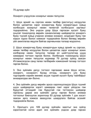 75 дугаар зүйл
Хохирогч учруулсан хохирлыг нөхөн төлүүлэх
1. Шүүх эрхийг нь сэргээх нөхөн төлбөр (реституц) ногдуулах
болон цагаатгах зэрэг хохирогчид буюу хохирогчдын хувьд
холбогдох хохирлыг нөхөн төлөхтэй холбогдсон зарчмыг
тодорхойлно. Энэ үндсэн дээр Шүүх гаргасан хүсэлт буюу
онцгой тохиолдолд өөрийн санаачлагаар шийдвэртээ хохирогч
буюу түүний хувьд учирсан аливаа хохирол, алдагдал буюу гэм
хорын хүрээ болон хэмжээг тодорхойлж болох бөгөөд өөрийн
үйл ажиллагаа явуулж байгаа зарчмынхаа талаар мэдээлнэ.
2. Шүүх хохирогчид буюу хохирогчдын хувьд эрхийг нь сэргээх,
нөхөн төлбөр ногдуулах болон цагаатгах зэрэг хохирлыг зохих
хэлбэрээр нөхөн төлүүлэх талаар ял шийтгүүлэгчид шууд
хамаарах тогтоол гаргаж болно. Холбогдох тохиолдолд Шүүх
хохирлыг нөхөн төлүүлэх журмаар 79 дүгээр зүйлд заасан
Итгэмжлэгдсэн санд төлөх төлбөрийн хэмжээний талаар тогтоол
гаргаж болно.
3. Энэ зүйлийн дагуу тогтоол гаргахаас өмнө Шүүх ялтан,
хохирогч, сонирхогч бусад этгээд, сонирхогч улс буюу
тэдгээрийн нэрийн өмнөөс асууж тэдний хүсэлт буюу тайлбарыг
анхааралдаа авч болно.
4. Энэ зүйлийн дагуу өөрийн эрхээ хэрэгжүүлэхдээ Шүүх түүний
шүүн шийдвэрлэх хэрэгт хамаарах гэмт хэрэг үйлдсэн гэм
буруутай этгээдийг гэм буруутай гэж тогтоосон шийдвэр
гаргасны дараа энэ зүйлийн дагуу гаргаж болох аливаа
тогтоолыг биелүүлэх зорилгоор 93 дугаар зүйлийн 1 дэх хэсэгт
заасан арга хэмжээ авахуулах шаардлага байгаа эсэхийг
тодорхойлж болно.
5. Оролцогч улс 109 дүгээр зүйлийн заалтыг энэ зүйлд
хэрэглэхтэй нэгэн адил энэ зүйлийн үндсэн дээр гарсан
 