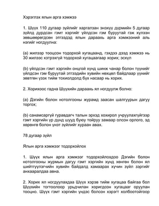 Хэрэглэх ялын арга хэмжээ
1. Шүүх 110 дугаар зүйлийг харгалзан энэхүү дүрмийн 5 дугаар
зүйлд дурдсан гэмт хэргийг үйлдсэн гэм буруутай гэж хүлээн
зөвшөөрөгдсөн этгээдэд ялын дараахь арга хэмжээний аль
нэгийг ногдуулна:
(а) жилээр тооцсон тодорхой хугацаанд, гэхдээ дээд хэмжээ нь
30 жилээс хэтрэхгүй тодорхой хугацаагаар хорих; эсхүл
(b) үйлдсэн гэмт хэргийн онцгой хүнд шинж чанар болон түүнийг
үйлдсэн гэм буруутай этгээдийн хувийн нөхцөл байдлаар үүнийг
зөвтгөн үзэх тийм тохиолдолд бүх насаар нь хорих.
2. Хорихоос гадна Шүүхийн дараахь ял ногдуулж болно:
(а) Дэгийн болон нотолгооны журамд заасан шалгуурын дагуу
торгох;
(b) санамсаргүй гуравдагч талын эрхэд хохирол учруулахгүйгээр
гэмт хэргийн үр дүнд шууд буюу тойруу замаар олсон орлого, эд
хөрөнгө болон үнэт зүйлийг хураан авах.
78 дугаар зүйл
Ялын арга хэмжээг тодорхойлох
1. Шүүх ялын арга хэмжээг тодорхойлохдоо Дэгийн болон
нотолгооны журмын дагуу гэмт хэргийн хүнд хөнгөн болон ял
шийтгүүлэгчийн хувийн байдалд хамаарах хүчин зүйл зэргийг
анхааралдаа авна.
2. Хорих ял ногдуулахдаа Шүүх хэрэв тийм хугацаа байгаа бол
Шүүхийн тогтоолоор урьдчилан хоригдсон хугацааг оруулан
тооцно. Шүүх гэмт хэргийн үндэс болсон хэрэгт холбоотойгоор
 