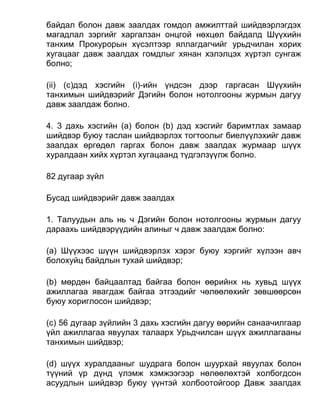 байдал болон давж заалдах гомдол амжилттай шийдвэрлэгдэх
магадлал зэргийг харгалзан онцгой нөхцөл байдалд Шүүхийн
танхим Прокурорын хүсэлтээр яллагдагчийг урьдчилан хорих
хугацааг давж заалдах гомдлыг хянан хэлэлцэх хүртэл сунгаж
болно;
(ii) (c)дэд хэсгийн (i)-ийн үндсэн дээр гаргасан Шүүхийн
танхимын шийдвэрийг Дэгийн болон нотолгооны журмын дагуу
давж заалдаж болно.
4. 3 дахь хэсгийн (а) болон (b) дэд хэсгийг баримтлах замаар
шийдвэр буюу таслан шийдвэрлэх тогтоолыг биелүүлэхийг давж
заалдах өргөдөл гаргах болон давж заалдах журмаар шүүх
хуралдаан хийх хүртэл хугацаанд түдгэлзүүлж болно.
82 дугаар зүйл
Бусад шийдвэрийг давж заалдах
1. Талуудын аль нь ч Дэгийн болон нотолгооны журмын дагуу
дараахь шийдвэрүүдийн алиныг ч давж заалдаж болно:
(а) Шүүхээс шүүн шийдвэрлэх хэрэг буюу хэргийг хүлээн авч
болохуйц байдлын тухай шийдвэр;
(b) мөрдөн байцаалтад байгаа болон өөрийнх нь хувьд шүүх
ажиллагаа явагдаж байгаа этгээдийг чөлөөлөхийг зөвшөөрсөн
буюу хориглосон шийдвэр;
(c) 56 дугаар зүйлийн 3 дахь хэсгийн дагуу өөрийн санаачилгаар
үйл ажиллагаа явуулах талаарх Урьдчилсан шүүх ажиллагааны
танхимын шийдвэр;
(d) шүүх хуралдааныг шудрага болон шуурхай явуулах болон
түүний үр дүнд үлэмж хэмжээгээр нөлөөлөхтэй холбогдсон
асуудлын шийдвэр буюу үүнтэй холбоотойгоор Давж заалдах
 