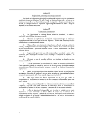 Artículo 16
                        Suspensión de la investigación o el enjuiciamiento
        En caso de que el Consejo de Seguridad, de conformidad con una resolución aprobada con
arreglo a lo dispuesto en el Capítulo VII de la Carta de las Naciones Unidas, pida a la Corte que no
inicie o que suspenda por un plazo de doce meses la investigación o el enjuiciamiento que haya
iniciado, la Corte procederá a esa suspensión; la petición podrá ser renovada por el Consejo de
Seguridad en las mismas condiciones.

                                            Artículo 17
                                   Cuestiones de admisibilidad
        1.      La Corte teniendo en cuenta el décimo párrafo del preámbulo y el artículo 1,
resolverá la inadmisibilidad de un asunto cuando:
        a)      El asunto sea objeto de una investigación o enjuiciamiento por un Estado que
tenga jurisdicción sobre él salvo que éste no esté dispuesto a llevar a cabo la investigación o el
enjuiciamiento o no pueda realmente hacerlo;
        b)      El asunto haya sido objeto de investigación por un Estado que tenga jurisdicción
sobre él y éste haya decidido no incoar acción penal contra la persona de que se trate, salvo que la
decisión haya obedecido a que no esté dispuesto a llevar a cabo el enjuiciamiento o no pueda
realmente hacerlo;
        c)      La persona de que se trate haya sido ya enjuiciada por la conducta a que se refiere
la denuncia, y la Corte no pueda adelantar el juicio con arreglo a lo dispuesto en el párrafo 3 del
artículo 20;
      d)       El asunto no sea de gravedad suficiente para justificar la adopción de otras
medidas por la Corte.
       2.      A fin de determinar si hay o no disposición a actuar en un asunto determinado, la
Corte examinará, teniendo en cuenta los principios de un proceso con las debidas garantías
reconocidos por el derecho internacional, si se da una o varias de las siguientes circunstancias,
según el caso:
       a)      Que el juicio ya haya estado o esté en marcha o que la decisión nacional haya sido
adoptada con el propósito de sustraer a la persona de que se trate de su responsabilidad penal por
crímenes de la competencia de la Corte, según lo dispuesto en el artículo 5;
         b)       Que haya habido una demora injustificada en el juicio que, dadas las
circunstancias, sea incompatible con la intención de hacer comparecer a la persona de que se trate
ante la justicia;
       c)      Que el proceso no haya sido o no esté siendo sustanciado de manera independiente
o imparcial y haya sido o esté siendo sustanciado de forma en que, dadas las circunstancias, sea
incompatible con la intención de hacer comparecer a la persona de que se trate ante la justicia.
       3.      A fin de determinar la incapacidad para investigar o enjuiciar en un asunto
determinado, la Corte examinará si el Estado, debido al colapso total o sustancial de su
administración nacional de justicia o al hecho de que carece de ella, no puede hacer comparecer al
acusado, no dispone de las pruebas y los testimonios necesarios o no está por otras razones en
condiciones de llevar a cabo el juicio.




12
 