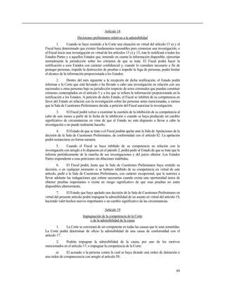 Artículo 18
                        Decisiones preliminares relativas a la admisibilidad
        1.       Cuando se haya remitido a la Corte una situación en virtud del artículo 13 a) y el
Fiscal haya determinado que existen fundamentos razonables para comenzar una investigación, o
el Fiscal inicie una investigación en virtud de los artículos 13 c) y 15, éste lo notificará a todos los
Estados Partes y a aquellos Estados que, teniendo en cuenta la información disponible, ejercerían
normalmente la jurisdicción sobre los crímenes de que se trate. El Fiscal podrá hacer la
notificación a esos Estados con carácter confidencial y, cuando lo considere necesario a fin de
proteger personas, impedir la destrucción de pruebas o impedir la fuga de personas, podrá limitar
el alcance de la información proporcionada a los Estados.
        2.      Dentro del mes siguiente a la recepción de dicha notificación, el Estado podrá
informar a la Corte que está llevando o ha llevado a cabo una investigación en relación con sus
nacionales u otras personas bajo su jurisdicción respecto de actos criminales que puedan constituir
crímenes contemplados en el artículo 5 y a los que se refiera la información proporcionada en la
notificación a los Estados. A petición de dicho Estado, el Fiscal se inhibirá de su competencia en
favor del Estado en relación con la investigación sobre las personas antes mencionadas, a menos
que la Sala de Cuestiones Preliminares decida, a petición del Fiscal autorizar la investigación.
         3.     El Fiscal podrá volver a examinar la cuestión de la inhibición de su competencia al
cabo de seis meses a partir de la fecha de la inhibición o cuando se haya producido un cambio
significativo de circunstancias en vista de que el Estado no está dispuesto a llevar a cabo la
investigación o no puede realmente hacerlo.
        4.     El Estado de que se trate o el Fiscal podrán apelar ante la Sala de Apelaciones de la
decisión de la Sala de Cuestiones Preliminares, de conformidad con el artículo 82. La apelación
podrá sustanciarse en forma sumaria.
        5.     Cuando el Fiscal se haya inhibido de su competencia en relación con la
investigación con arreglo a lo dispuesto en el párrafo 2, podrá pedir al Estado de que se trate que le
informe periódicamente de la marcha de sus investigaciones y del juicio ulterior. Los Estados
Partes responderán a esas peticiones sin dilaciones indebidas.
         6.     El Fiscal podrá, hasta que la Sala de Cuestiones Preliminares haya emitido su
decisión, o en cualquier momento si se hubiere inhibido de su competencia en virtud de este
artículo, pedir a la Sala de Cuestiones Preliminares, con carácter excepcional, que le autorice a
llevar adelante las indagaciones que estime necesarias cuando exista una oportunidad única de
obtener pruebas importantes o exista un riesgo significativo de que esas pruebas no estén
disponibles ulteriormente.
        7.      El Estado que haya apelado una decisión de la Sala de Cuestiones Preliminares en
virtud del presente artículo podrá impugnar la admisibilidad de un asunto en virtud del artículo 19,
haciendo valer hechos nuevos importantes o un cambio significativo de las circunstancias.

                                             Artículo 19
                            Impugnación de la competencia de la Corte
                                o de la admisibilidad de la causa
         1.  La Corte se cerciorará de ser competente en todas las causas que le sean sometidas.
La Corte podrá determinar de oficio la admisibilidad de una causa de conformidad con el
artículo 17.
      2.     Podrán impugnar la admisibilidad de la causa, por uno de los motivos
mencionados en el artículo 17, o impugnar la competencia de la Corte:
       a)      El acusado o la persona contra la cual se haya dictado una orden de detención o
una orden de comparecencia con arreglo al artículo 58;


                                                                                                     13
 