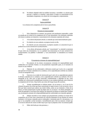 iii)    No hubiere adoptado todas las medidas necesarias y razonables a su alcance para
               prevenir o reprimir su comisión o para poner el asunto en conocimiento de las
               autoridades competentes a los efectos de su investigación y enjuiciamiento.

                                            Artículo 29
                                        Imprescriptibilidad
        Los crímenes de la competencia de la Corte no prescribirán.

                                            Artículo 30
                                   Elemento de intencionalidad
        1.      Salvo disposición en contrario, una persona será penalmente responsable y podrá
ser penada por un crimen de la competencia de la Corte únicamente si los elementos materiales
del crimen se realizan con intención y conocimiento de los elementos materiales del crimen.
       2.      A los efectos del presente artículo, se entiende que actúa intencionalmente quien:
       a)      En relación con una conducta, se propone incurrir en ella;
       b)       En relación con una consecuencia, se propone causarla o es consciente de que se
producirá en el curso normal de los acontecimientos.
        3.     A los efectos del presente artículo, por “conocimiento” se entiende la conciencia
de que existe una circunstancia o se va a producir una consecuencia en el curso normal de los
acontecimientos. Las palabras “a sabiendas” y “con conocimiento” se entenderán en el mismo
sentido.

                                            Artículo 31
                        Circunstancias eximentes de responsabilidad penal
        1.      Sin perjuicio de las demás circunstancias eximentes de responsabilidad penal
establecidas en el presente Estatuto, no será penalmente responsable quien, en el momento de
incurrir en una conducta:
        a)       Padeciere de una enfermedad o deficiencia mental que le prive de su capacidad
para apreciar la ilicitud o naturaleza de su conducta, o de su capacidad para controlar esa conducta
a fin de no transgredir la ley;
          b)     Estuviere en un estado de intoxicación que le prive de su capacidad para apreciar
la ilicitud o naturaleza de su conducta, o de su capacidad para controlar esa conducta a fin de no
transgredir la ley, salvo que se haya intoxicado voluntariamente a sabiendas de que, como
resultado de la intoxicación, probablemente incurriría en una conducta tipificada como crimen de
la competencia de la Corte, o haya hecho caso omiso del riesgo de que ello ocurriere;
        c)     Actuare razonablemente en defensa propia o de un tercero o, en el caso de los
crímenes de guerra, de un bien que fuese esencial para su supervivencia o la de un tercero o de un
bien que fuese esencial para realizar una misión militar, contra un uso inminente e ilícito de la
fuerza, en forma proporcional al grado de peligro para él, un tercero o los bienes protegidos. El
hecho de participar en una fuerza que realizare una operación de defensa no bastará para constituir
una circunstancia eximente de la responsabilidad penal de conformidad con el presente apartado;
        d)       Hubiere incurrido en una conducta que presuntamente constituya un crimen de la
competencia de la Corte como consecuencia de coacción dimanante de una amenaza de muerte
inminente o de lesiones corporales graves continuadas o inminentes para él u otra persona, y en
que se vea compelido a actuar necesaria y razonablemente para evitar esa amenaza, siempre que
no tuviera la intención de causar un daño mayor que el que se proponía evitar. Esa amenaza podrá:
       i)      Haber sido hecha por otras personas; o


18
 