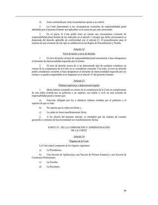 ii)     Estar constituida por otras circunstancias ajenas a su control.
       2.      La Corte determinará si las circunstancias eximentes de responsabilidad penal
admitidas por el presente Estatuto son aplicables en la causa de que esté conociendo.
       3.      En el juicio, la Corte podrá tener en cuenta una circunstancia eximente de
responsabilidad penal distinta de las indicadas en el párrafo 1 siempre que dicha circunstancia se
desprenda del derecho aplicable de conformidad con el artículo 21. El procedimiento para el
examen de una eximente de este tipo se establecerá en las Reglas de Procedimiento y Prueba.

                                             Artículo 32
                                  Error de hecho o error de derecho
       1.       El error de hecho eximirá de responsabilidad penal únicamente si hace desaparecer
el elemento de intencionalidad requerido por el crimen.
       2.      El error de derecho acerca de si un determinado tipo de conducta constituye un
crimen de la competencia de la Corte no se considerará eximente. Con todo, el error de derecho
podrá considerarse eximente si hace desaparecer el elemento de intencionalidad requerido por ese
crimen o si queda comprendido en lo dispuesto en el artículo 33 del presente Estatuto.

                                             Artículo 33
                              Órdenes superiores y disposiciones legales
       1.      Quien hubiere cometido un crimen de la competencia de la Corte en cumplimiento
de una orden emitida por un gobierno o un superior, sea militar o civil, no será eximido de
responsabilidad penal a menos que:
       a)      Estuviere obligado por ley a obedecer órdenes emitidas por el gobierno o el
superior de que se trate;
       b)      No supiera que la orden era ilícita; y
       c)      La orden no fuera manifiestamente ilícita.
       2.      A los efectos del presente artículo, se entenderá que las órdenes de cometer
genocidio o crímenes de lesa humanidad son manifiestamente ilícitas.

                PARTE IV. DE LA COMPOSICIÓN Y ADMINISTRACIÓN
                                  DE LA CORTE

                                             Artículo 34
                                         Órganos de la Corte
       La Corte estará compuesta de los órganos siguientes:
       a)      La Presidencia;
       b)      Una Sección de Apelaciones, una Sección de Primera Instancia y una Sección de
Cuestiones Preliminares;
       c)      La Fiscalía;
       d)      La Secretaría.




                                                                                               19
 