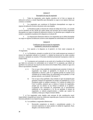 Artículo 35
                               Desempeño del cargo de magistrado
       1.     Todos los magistrados serán elegidos miembros de la Corte en régimen de
dedicación exclusiva y estarán disponibles para desempeñar su cargo en ese régimen desde que
comience su mandato.
       2.     Los magistrados que constituyan la Presidencia desempeñarán sus cargos en
régimen de dedicación exclusiva tan pronto como sean elegidos.
        3.      La Presidencia podrá, en función del volumen de trabajo de la Corte, y en consulta
con los miembros de ésta, decidir por cuánto tiempo será necesario que los demás magistrados
desempeñen sus cargos en régimen de dedicación exclusiva. Las decisiones que se adopten en ese
sentido se entenderán sin perjuicio de lo dispuesto en el artículo 40.
        4.      Las disposiciones financieras relativas a los magistrados que no deban desempeñar
sus cargos en régimen de dedicación exclusiva serán adoptadas de conformidad con el artículo 49.

                                           Artículo 36
                         Condiciones que han de reunir los magistrados,
                           candidaturas y elección de los magistrados
      1.      Con sujeción a lo dispuesto en el párrafo 2, la Corte estará compuesta de
18 magistrados.
       2. a) La Presidencia, actuando en nombre de la Corte, podrá proponer que aumente el
número de magistrados indicado en el párrafo 1 y señalará las razones por las cuales considera
necesario y apropiado ese aumento. El Secretario distribuirá prontamente la propuesta a todos los
Estados Partes;
           b) La propuesta será examinada en una sesión de la Asamblea de los Estados Partes
que habrá de convocarse de conformidad con el artículo 112. La propuesta, que deberá ser
aprobada en la sesión por una mayoría de dos tercios de los Estados Partes, entrará en vigor en la
fecha en que decida la Asamblea;
           c) i)       Una vez que se haya aprobado una propuesta para aumentar el número de
                       magistrados con arreglo al apartado b), la elección de los nuevos
                       magistrados se llevará a cabo en el siguiente período de sesiones de la
                       Asamblea de los Estados Partes, de conformidad con los párrafos 3 a 8 del
                       presente artículo y con el párrafo 2 del artículo 37;
               ii)     Una vez que se haya aprobado y haya entrado en vigor una propuesta para
                       aumentar el número de magistrados con arreglo a los apartados b) y c) i), la
                       Presidencia podrá en cualquier momento, si el volumen de trabajo de la
                       Corte lo justifica, proponer que se reduzca el número de magistrados,
                       siempre que ese número no sea inferior al indicado en el párrafo 1.
                       La propuesta será examinada de conformidad con el procedimiento
                       establecido en los apartados a) y b). De ser aprobada, el número de
                       magistrados se reducirá progresivamente a medida que expiren los
                       mandatos y hasta que se llegue al número debido.
       3. a) Los magistrados serán elegidos entre personas de alta consideración moral,
imparcialidad e integridad que reúnan las condiciones requeridas para el ejercicio de las más altas
funciones judiciales en sus respectivos países;
           b) Los candidatos a magistrados deberán tener:
               i)      Reconocida competencia en derecho y procedimiento penales y la
                       necesaria experiencia en causas penales en calidad de magistrado, fiscal,
                       abogado u otra función similar; o

20
 
