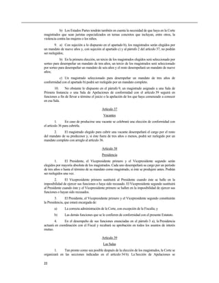 b) Los Estados Partes tendrán también en cuenta la necesidad de que haya en la Corte
magistrados que sean juristas especializados en temas concretos que incluyan, entre otros, la
violencia contra las mujeres o los niños.
        9. a) Con sujeción a lo dispuesto en el apartado b), los magistrados serán elegidos por
un mandato de nueve años y, con sujeción al apartado c) y al párrafo 2 del artículo 37, no podrán
ser reelegidos;
            b) En la primera elección, un tercio de los magistrados elegidos será seleccionado por
sorteo para desempeñar un mandato de tres años, un tercio de los magistrados será seleccionado
por sorteo para desempeñar un mandato de seis años y el resto desempeñará un mandato de nueve
años;
          c) Un magistrado seleccionado para desempeñar un mandato de tres años de
conformidad con el apartado b) podrá ser reelegido por un mandato completo.
        10.    No obstante lo dispuesto en el párrafo 9, un magistrado asignado a una Sala de
Primera Instancia o una Sala de Apelaciones de conformidad con el artículo 39 seguirá en
funciones a fin de llevar a término el juicio o la apelación de los que haya comenzado a conocer
en esa Sala.

                                           Artículo 37
                                            Vacantes
         1.      En caso de producirse una vacante se celebrará una elección de conformidad con
el artículo 36 para cubrirla.
       2.     El magistrado elegido para cubrir una vacante desempeñará el cargo por el resto
del mandato de su predecesor y, si éste fuera de tres años o menos, podrá ser reelegido por un
mandato completo con arreglo al artículo 36.

                                           Artículo 38
                                           Presidencia
        1.      El Presidente, el Vicepresidente primero y el Vicepresidente segundo serán
elegidos por mayoría absoluta de los magistrados. Cada uno desempeñará su cargo por un período
de tres años o hasta el término de su mandato como magistrado, si éste se produjere antes. Podrán
ser reelegidos una vez.
        2.      El Vicepresidente primero sustituirá al Presidente cuando éste se halle en la
imposibilidad de ejercer sus funciones o haya sido recusado. El Vicepresidente segundo sustituirá
al Presidente cuando éste y el Vicepresidente primero se hallen en la imposibilidad de ejercer sus
funciones o hayan sido recusados.
        3.      El Presidente, el Vicepresidente primero y el Vicepresidente segundo constituirán
la Presidencia, que estará encargada de:
       a)      La correcta administración de la Corte, con excepción de la Fiscalía; y
       b)      Las demás funciones que se le confieren de conformidad con el presente Estatuto.
        4.    En el desempeño de sus funciones enunciadas en el párrafo 3 a), la Presidencia
actuará en coordinación con el Fiscal y recabará su aprobación en todos los asuntos de interés
mutuo.

                                           Artículo 39
                                            Las Salas
       1.     Tan pronto como sea posible después de la elección de los magistrados, la Corte se
organizará en las secciones indicadas en el artículo 34 b). La Sección de Apelaciones se

22
 