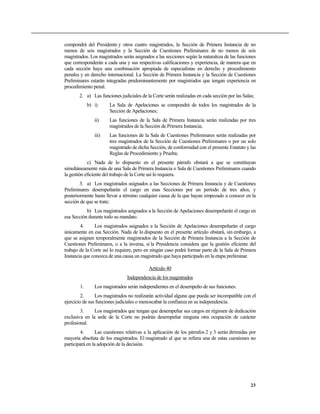 compondrá del Presidente y otros cuatro magistrados, la Sección de Primera Instancia de no
menos de seis magistrados y la Sección de Cuestiones Preliminares de no menos de seis
magistrados. Los magistrados serán asignados a las secciones según la naturaleza de las funciones
que corresponderán a cada una y sus respectivas calificaciones y experiencia, de manera que en
cada sección haya una combinación apropiada de especialistas en derecho y procedimiento
penales y en derecho internacional. La Sección de Primera Instancia y la Sección de Cuestiones
Preliminares estarán integradas predominantemente por magistrados que tengan experiencia en
procedimiento penal.
       2. a) Las funciones judiciales de la Corte serán realizadas en cada sección por las Salas;
             b) i)     La Sala de Apelaciones se compondrá de todos los magistrados de la
                       Sección de Apelaciones;
                ii)    Las funciones de la Sala de Primera Instancia serán realizadas por tres
                       magistrados de la Sección de Primera Instancia;
                iii)   Las funciones de la Sala de Cuestiones Preliminares serán realizadas por
                       tres magistrados de la Sección de Cuestiones Preliminares o por un solo
                       magistrado de dicha Sección, de conformidad con el presente Estatuto y las
                       Reglas de Procedimiento y Prueba;
            c) Nada de lo dispuesto en el presente párrafo obstará a que se constituyan
simultáneamente más de una Sala de Primera Instancia o Sala de Cuestiones Preliminares cuando
la gestión eficiente del trabajo de la Corte así lo requiera.
        3. a) Los magistrados asignados a las Secciones de Primera Instancia y de Cuestiones
Preliminares desempeñarán el cargo en esas Secciones por un período de tres años, y
posteriormente hasta llevar a término cualquier causa de la que hayan empezado a conocer en la
sección de que se trate;
           b) Los magistrados asignados a la Sección de Apelaciones desempeñarán el cargo en
esa Sección durante todo su mandato.
        4.     Los magistrados asignados a la Sección de Apelaciones desempeñarán el cargo
únicamente en esa Sección. Nada de lo dispuesto en el presente artículo obstará, sin embargo, a
que se asignen temporalmente magistrados de la Sección de Primera Instancia a la Sección de
Cuestiones Preliminares, o a la inversa, si la Presidencia considera que la gestión eficiente del
trabajo de la Corte así lo requiere, pero en ningún caso podrá formar parte de la Sala de Primera
Instancia que conozca de una causa un magistrado que haya participado en la etapa preliminar.

                                           Artículo 40
                                Independencia de los magistrados
        1.      Los magistrados serán independientes en el desempeño de sus funciones.
         2.     Los magistrados no realizarán actividad alguna que pueda ser incompatible con el
ejercicio de sus funciones judiciales o menoscabar la confianza en su independencia.
        3.     Los magistrados que tengan que desempeñar sus cargos en régimen de dedicación
exclusiva en la sede de la Corte no podrán desempeñar ninguna otra ocupación de carácter
profesional.
        4.       Las cuestiones relativas a la aplicación de los párrafos 2 y 3 serán dirimidas por
mayoría absoluta de los magistrados. El magistrado al que se refiera una de estas cuestiones no
participará en la adopción de la decisión.




                                                                                                23
 