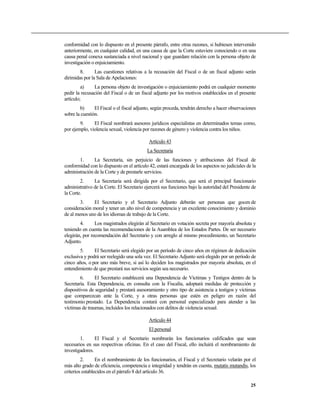 conformidad con lo dispuesto en el presente párrafo, entre otras razones, si hubiesen intervenido
anteriormente, en cualquier calidad, en una causa de que la Corte estuviere conociendo o en una
causa penal conexa sustanciada a nivel nacional y que guardare relación con la persona objeto de
investigación o enjuiciamiento.
        8.      Las cuestiones relativas a la recusación del Fiscal o de un fiscal adjunto serán
dirimidas por la Sala de Apelaciones:
         a)    La persona objeto de investigación o enjuiciamiento podrá en cualquier momento
pedir la recusación del Fiscal o de un fiscal adjunto por los motivos establecidos en el presente
artículo;
        b)      El Fiscal o el fiscal adjunto, según proceda, tendrán derecho a hacer observaciones
sobre la cuestión.
        9.     El Fiscal nombrará asesores jurídicos especialistas en determinados temas como,
por ejemplo, violencia sexual, violencia por razones de género y violencia contra los niños.

                                            Artículo 43
                                           La Secretaría
       1.      La Secretaría, sin perjuicio de las funciones y atribuciones del Fiscal de
conformidad con lo dispuesto en el artículo 42, estará encargada de los aspectos no judiciales de la
administración de la Corte y de prestarle servicios.
        2.     La Secretaría será dirigida por el Secretario, que será el principal funcionario
administrativo de la Corte. El Secretario ejercerá sus funciones bajo la autoridad del Presidente de
la Corte.
        3.    El Secretario y el Secretario Adjunto deberán ser personas que gocen de
consideración moral y tener un alto nivel de competencia y un excelente conocimiento y dominio
de al menos uno de los idiomas de trabajo de la Corte.
        4.      Los magistrados elegirán al Secretario en votación secreta por mayoría absoluta y
teniendo en cuenta las recomendaciones de la Asamblea de los Estados Partes. De ser necesario
elegirán, por recomendación del Secretario y con arreglo al mismo procedimiento, un Secretario
Adjunto.
        5.     El Secretario será elegido por un período de cinco años en régimen de dedicación
exclusiva y podrá ser reelegido una sola vez. El Secretario Adjunto será elegido por un período de
cinco años, o por uno más breve, si así lo deciden los magistrados por mayoría absoluta, en el
entendimiento de que prestará sus servicios según sea necesario.
        6.      El Secretario establecerá una Dependencia de Víctimas y Testigos dentro de la
Secretaría. Esta Dependencia, en consulta con la Fiscalía, adoptará medidas de protección y
dispositivos de seguridad y prestará asesoramiento y otro tipo de asistencia a testigos y víctimas
que comparezcan ante la Corte, y a otras personas que estén en peligro en razón del
testimonio prestado. La Dependencia contará con personal especializado para atender a las
víctimas de traumas, incluidos los relacionados con delitos de violencia sexual.

                                            Artículo 44
                                            El personal
        1.      El Fiscal y el Secretario nombrarán los funcionarios calificados que sean
necesarios en sus respectivas oficinas. En el caso del Fiscal, ello incluirá el nombramiento de
investigadores.
         2.      En el nombramiento de los funcionarios, el Fiscal y el Secretario velarán por el
más alto grado de eficiencia, competencia e integridad y tendrán en cuenta, mutatis mutandis, los
criterios establecidos en el párrafo 8 del artículo 36.

                                                                                                 25
 