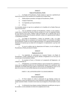 Artículo 51
                                 Reglas de Procedimiento y Prueba
       1.     Las Reglas de Procedimiento y Prueba entrarán en vigor tras su aprobación por
mayoría de dos tercios de los miembros de la Asamblea de los Estados Partes.
        2.      Podrán proponer enmiendas a las Reglas de Procedimiento y Prueba:
        a)      Cualquier Estado Parte;
        b)      Los magistrados, por mayoría absoluta; o
        c)      El Fiscal.
Las enmiendas entrarán en vigor tras su aprobación en la Asamblea de los Estados Partes por
mayoría de dos tercios.
        3.      Una vez aprobadas las Reglas de Procedimiento y Prueba, en casos urgentes y
cuando éstas no resuelvan una situación concreta suscitada en la Corte, los magistrados podrán,
por una mayoría de dos tercios, establecer reglas provisionales que se aplicarán hasta que la
Asamblea de los Estados Partes las apruebe, enmiende o rechace en su siguiente período ordinario
o extraordinario de sesiones.
        4.     Las Reglas de Procedimiento y Prueba, las enmiendas a ellas y las reglas
provisionales deberán estar en consonancia con el presente Estatuto. Las enmiendas a las Reglas
de Procedimiento y Prueba, así como las reglas provisionales, no se aplicarán retroactivamente en
detrimento de la persona que sea objeto de la investigación o el enjuiciamiento o que haya sido
condenada.
       5.     En caso de conflicto entre las disposiciones del Estatuto y las de las Reglas de
Procedimiento y Prueba, prevalecerá el Estatuto.

                                             Artículo 52
                                       Reglamento de la Corte
        1.      Los magistrados, de conformidad con el presente Estatuto y las Reglas de
Procedimiento y Prueba, aprobarán por mayoría absoluta el Reglamento de la Corte que sea
necesario para su funcionamiento ordinario.
        2.    Se consultará al Fiscal y al Secretario en la preparación del Reglamento y de
cualquier enmienda a él.
         3.     El Reglamento y sus enmiendas entrarán en vigor al momento de su aprobación, a
menos que los magistrados decidan otra cosa. Inmediatamente después de su aprobación, serán
distribuidos a los Estados Partes para recabar sus observaciones. Se mantendrán en vigor si en un
plazo de seis meses no se han recibido objeciones de una mayoría de los Estados Partes.

               PARTE V. DE LA INVESTIGACIÓN Y EL ENJUICIAMIENTO

                                             Artículo 53
                                     Inicio de una investigación
        1.      El Fiscal, después de evaluar la información de que disponga, iniciará una
investigación a menos que determine que no existe fundamento razonable para proceder a ella con
arreglo al presente Estatuto. Al decidir si ha de iniciar una investigación, el Fiscal tendrá en cuenta
si:
       a)      La información de que dispone constituye fundamento razonable para creer que se
ha cometido o se está cometiendo un crimen de la competencia de la Corte;


28
 