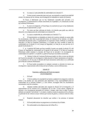 b)      La causa es o sería admisible de conformidad con el artículo 17;
       c)       Existen razones sustanciales para creer que, aun teniendo en cuenta la gravedad del
crimen y los intereses de las víctimas, una investigación no redundaría en interés de la justicia.
        El Fiscal, si determinare que no hay fundamento razonable para proceder a la
investigación y la determinación se basare únicamente en el apartado c), lo comunicará a la Sala
de Cuestiones Preliminares.
        2.      Si, tras la investigación, el Fiscal llega a la conclusión de que no hay fundamento
suficiente para el enjuiciamiento, ya que:
        a)     No existe una base suficiente de hecho o de derecho para pedir una orden de
detención o de comparecencia de conformidad con el artículo 58;
        b)      La causa es inadmisible de conformidad con el artículo 17; o
         c)     El enjuiciamiento no redundaría en interés de la justicia, teniendo en cuenta todas
las circunstancias, entre ellas la gravedad del crimen, los intereses de las víctimas y la edad o
enfermedad del presunto autor y su participación en el presunto crimen; notificará su conclusión
motivada a la Sala de Cuestiones Preliminares y al Estado que haya remitido el asunto de
conformidad con el artículo 14 o al Consejo de Seguridad si se trata de un caso previsto en el
párrafo b) del artículo 13.
       3. a) A petición del Estado que haya remitido el asunto con arreglo al artículo 14 o del
Consejo de Seguridad de conformidad con el párrafo b) del artículo 13, la Sala de Cuestiones
Preliminares podrá examinar la decisión del Fiscal de no proceder a la investigación de
conformidad con el párrafo 1 o el párrafo 2 y pedir al Fiscal que reconsidere esa decisión;
            b) Además, la Sala de Cuestiones Preliminares podrá, de oficio, revisar una decisión
del Fiscal de no proceder a la investigación si dicha decisión se basare únicamente en el párrafo 1
c) o el párrafo 2 c). En ese caso, la decisión del Fiscal únicamente surtirá efecto si es confirmada
por la Sala de Cuestiones Preliminares.
        4.     El Fiscal podrá reconsiderar en cualquier momento su decisión de iniciar una
investigación o enjuiciamiento sobre la base de nuevos hechos o nuevas informaciones.

                                               Artículo 54
                             Funciones y atribuciones del Fiscal con respecto
                                          a las investigaciones
        1.      El Fiscal:
        a)     A fin de establecer la veracidad de los hechos, ampliará la investigación a todos los
hechos y las pruebas que sean pertinentes para determinar si hay responsabilidad penal de
conformidad con el presente Estatuto y, a esos efectos, investigará tanto las circunstancias
incriminantes como las eximentes;
        b)      Adoptará medidas adecuadas para asegurar la eficacia de la investigación y el
enjuiciamiento de los crímenes de la competencia de la Corte. A esos efectos, respetará los
intereses y las circunstancias personales de víctimas y testigos, entre otros la edad, el género,
definido en el párrafo 3 del artículo 7, y la salud, y tendrá en cuenta la naturaleza de los crímenes,
en particular los de violencia sexual, violencia por razones de género y violencia contra los niños;
y
        c)      Respetará plenamente los derechos que confiere a las personas el presente
Estatuto.
        2.      El Fiscal podrá realizar investigaciones en el territorio de un Estado:
        a)      De conformidad con las disposiciones de la Parte IX; o


                                                                                                   29
 