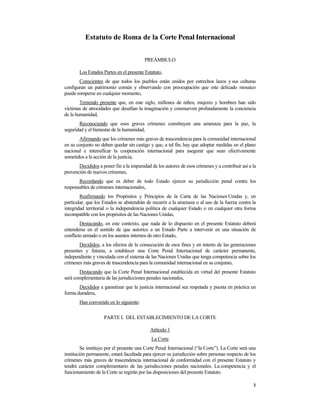 Estatuto de Roma de la Corte Penal Internacional


                                         PREÁMBULO

       Los Estados Partes en el presente Estatuto,
       Conscientes de que todos los pueblos están unidos por estrechos lazos y sus culturas
configuran un patrimonio común y observando con preocupación que este delicado mosaico
puede romperse en cualquier momento,
        Teniendo presente que, en este siglo, millones de niños, mujeres y hombres han sido
víctimas de atrocidades que desafían la imaginación y conmueven profundamente la conciencia
de la humanidad,
       Reconociendo que esos graves crímenes constituyen una amenaza para la paz, la
seguridad y el bienestar de la humanidad,
       Afirmando que los crímenes más graves de trascendencia para la comunidad internacional
en su conjunto no deben quedar sin castigo y que, a tal fin, hay que adoptar medidas en el plano
nacional e intensificar la cooperación internacional para asegurar que sean efectivamente
sometidos a la acción de la justicia,
       Decididos a poner fin a la impunidad de los autores de esos crímenes y a contribuir así a la
prevención de nuevos crímenes,
       Recordando que es deber de todo Estado ejercer su jurisdicción penal contra los
responsables de crímenes internacionales,
        Reafirmando los Propósitos y Principios de la Carta de las Naciones Unidas y, en
particular, que los Estados se abstendrán de recurrir a la amenaza o al uso de la fuerza contra la
integridad territorial o la independencia política de cualquier Estado o en cualquier otra forma
incompatible con los propósitos de las Naciones Unidas,
        Destacando, en este contexto, que nada de lo dispuesto en el presente Estatuto deberá
entenderse en el sentido de que autorice a un Estado Parte a intervenir en una situación de
conflicto armado o en los asuntos internos de otro Estado,
       Decididos, a los efectos de la consecución de esos fines y en interés de las generaciones
presentes y futuras, a establecer una Corte Penal Internacional de carácter permanente,
independiente y vinculada con el sistema de las Naciones Unidas que tenga competencia sobre los
crímenes más graves de trascendencia para la comunidad internacional en su conjunto,
       Destacando que la Corte Penal Internacional establecida en virtud del presente Estatuto
será complementaria de las jurisdicciones penales nacionales,
       Decididos a garantizar que la justicia internacional sea respetada y puesta en práctica en
forma duradera,
       Han convenido en lo siguiente:

                    PARTE I. DEL ESTABLECIMIENTO DE LA CORTE

                                            Artículo 1
                                             La Corte
         Se instituye por el presente una Corte Penal Internacional (“la Corte”). La Corte será una
institución permanente, estará facultada para ejercer su jurisdicción sobre personas respecto de los
crímenes más graves de trascendencia internacional de conformidad con el presente Estatuto y
tendrá carácter complementario de las jurisdicciones penales nacionales. La competencia y el
funcionamiento de la Corte se regirán por las disposiciones del presente Estatuto.

                                                                                                  3
 