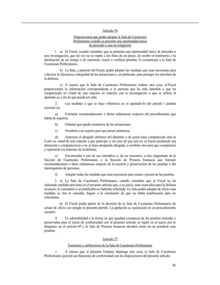 Artículo 56
                      Disposiciones que podrá adoptar la Sala de Cuestiones
                      Preliminares cuando se presente una oportunidad única
                                 de proceder a una investigación
       1. a) El Fiscal, cuando considere que se presenta una oportunidad única de proceder a
una investigación, que tal vez no se repita a los fines de un juicio, de recibir el testimonio o la
declaración de un testigo o de examinar, reunir o verificar pruebas, lo comunicará a la Sala de
Cuestiones Preliminares;
            b) La Sala, a petición del Fiscal, podrá adoptar las medidas que sean necesarias para
velar por la eficiencia e integridad de las actuaciones y, en particular, para proteger los derechos de
la defensa;
            c) A menos que la Sala de Cuestiones Preliminares ordene otra cosa, el Fiscal
proporcionará la información correspondiente a la persona que ha sido detenida o que ha
comparecido en virtud de una citación en relación con la investigación a que se refiere el
apartado a), a fin de que pueda ser oída.
         2.     Las medidas a que se hace referencia en el apartado b) del párrafo 1 podrán
consistir en:
        a)     Formular recomendaciones o dictar ordenanzas respecto del procedimiento que
habrá de seguirse;
        b)      Ordenar que quede constancia de las actuaciones;
        c)      Nombrar a un experto para que preste asistencia;
        d)      Autorizar al abogado defensor del detenido o de quien haya comparecido ante la
Corte en virtud de una citación a que participe o, en caso de que aún no se hayan producido esa
detención o comparecencia o no se haya designado abogado, a nombrar otro para que comparezca
y represente los intereses de la defensa;
        e)      Encomendar a uno de sus miembros o, de ser necesario, a otro magistrado de la
Sección de Cuestiones Preliminares o la Sección de Primera Instancia que formule
recomendaciones o dicte ordenanzas respecto de la reunión y preservación de las pruebas o del
interrogatorio de personas;
        f)      Adoptar todas las medidas que sean necesarias para reunir o preservar las pruebas.
         3. a) La Sala de Cuestiones Preliminares, cuando considere que el Fiscal no ha
solicitado medidas previstas en el presente artículo que, a su juicio, sean esenciales para la defensa
en juicio, le consultará si se justificaba no haberlas solicitado. La Sala podrá adoptar de oficio esas
medidas si, tras la consulta, llegare a la conclusión de que no había justificación para no
solicitarlas.
           b) El Fiscal podrá apelar de la decisión de la Sala de Cuestiones Preliminares de
actuar de oficio con arreglo al presente párrafo. La apelación se sustanciará en un procedimiento
sumario.
        4.     La admisibilidad o la forma en que quedará constancia de las pruebas reunidas o
preservadas para el juicio de conformidad con el presente artículo se regirá en el juicio por lo
dispuesto en el artículo 69 y la Sala de Primera Instancia decidirá cómo ha de ponderar esas
pruebas.

                                             Artículo 57
                  Funciones y atribuciones de la Sala de Cuestiones Preliminares
        1.     A menos que el presente Estatuto disponga otra cosa, la Sala de Cuestiones
Preliminares ejercerá sus funciones de conformidad con las disposiciones del presente artículo.

                                                                                                    31
 