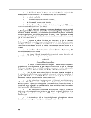 2.      El detenido será llevado sin demora ante la autoridad judicial competente del
Estado de detención, que determinará si, de conformidad con el derecho de ese Estado:
        a)      La orden le es aplicable;
        b)      La detención se llevó a cabo conforme a derecho; y
        c)      Se han respetado los derechos del detenido.
        3.      El detenido tendrá derecho a solicitar de la autoridad competente del Estado de
detención la libertad provisional antes de su entrega.
         4.      Al decidir la solicitud, la autoridad competente del Estado de detención examinará
si, dada la gravedad de los presuntos crímenes, hay circunstancias urgentes y excepcionales que
justifiquen la libertad provisional y si existen las salvaguardias necesarias para que el Estado de
detención pueda cumplir su obligación de entregar la persona a la Corte. Esa autoridad no podrá
examinar si la orden de detención fue dictada conforme a derecho con arreglo a los apartados a)
y b) del párrafo 1 del artículo 58.
        5.     La solicitud de libertad provisional será notificada a la Sala de Cuestiones
Preliminares, que hará recomendaciones a la autoridad competente del Estado de detención. Antes
de adoptar su decisión, la autoridad competente del Estado de detención tendrá plenamente en
cuenta esas recomendaciones, incluidas las relativas a medidas para impedir la evasión de la
persona.
         6.     De concederse la libertad provisional, la Sala de Cuestiones Preliminares podrá
solicitar informes periódicos al respecto.
        7.     Una vez que el Estado de detención haya ordenado la entrega, el detenido será
puesto a disposición de la Corte tan pronto como sea posible.

                                             Artículo 60
                                  Primeras diligencias en la Corte
        1.     Una vez que el imputado haya sido entregado a la Corte o haya comparecido
voluntariamente o en cumplimiento de una orden de comparecencia, la Sala de Cuestiones
Preliminares se asegurará de que ha sido informado de los crímenes que le son imputados y de los
derechos que le reconoce el presente Estatuto, incluido el de pedir la libertad provisional.
         2.    Quien sea objeto de una orden de detención podrá pedir la libertad provisional. Si
la Sala de Cuestiones Preliminares está convencida de que se dan las condiciones enunciadas en el
párrafo 1 del artículo 58, se mantendrá la detención. En caso contrario, la Sala de Cuestiones
Preliminares pondrá en libertad al detenido, con o sin condiciones.
        3.      La Sala de Cuestiones Preliminares revisará periódicamente su decisión en cuanto
a la puesta en libertad o la detención, y podrá hacerlo en cualquier momento en que lo solicite el
Fiscal o el detenido. Sobre la base de la revisión, la Sala podrá modificar su decisión en cuanto a la
detención, la puesta en libertad o las condiciones de ésta, si está convencida de que es necesario en
razón de un cambio en las circunstancias.
        4.     La Sala de Cuestiones Preliminares se asegurará de que la detención en espera de
juicio no se prolongue excesivamente a causa de una demora inexcusable del Fiscal. Si se
produjere dicha demora, la Corte considerará la posibilidad de poner en libertad al detenido, con o
sin condiciones.
        5.     De ser necesario, la Sala de Cuestiones Preliminares podrá dictar una orden de
detención para hacer comparecer a una persona que haya sido puesta en libertad.




34
 