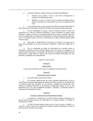 c)      Levantará la audiencia y pedirá al Fiscal que considere la posibilidad de:
                i)      Presentar nuevas pruebas o llevar a cabo nuevas investigaciones en
                        relación con un determinado cargo; o
                ii)     Modificar un cargo en razón de que las pruebas presentadas parecen
                        indicar la comisión de un crimen distinto que sea de la competencia de la
                        Corte.
        8.     La no confirmación de un cargo por parte de la Sala de Cuestiones Preliminares no
obstará para que el Fiscal la pida nuevamente a condición de que presente pruebas adicionales.
          9.     Una vez confirmados los cargos y antes de comenzar el juicio, el Fiscal, con
autorización de la Sala de Cuestiones Preliminares y previa notificación al acusado, podrá
modificar los cargos. El Fiscal, si se propusiera presentar nuevos cargos o sustituirlos por otros
más graves, deberá pedir una audiencia de conformidad con el presente artículo para confirmarlos.
Una vez comenzado el juicio, el Fiscal, con autorización de la Sala de Primera Instancia, podrá
retirar los cargos.
        10.   Toda orden ya dictada dejará de tener efecto con respecto a los cargos que no
hayan sido confirmados por la Sala de Cuestiones Preliminares o hayan sido retirados por el
Fiscal.
        11.     Una vez confirmados los cargos de conformidad con el presente artículo, la
Presidencia constituirá una Sala de Primera Instancia que, con sujeción a lo dispuesto en el
párrafo 9 del presente artículo y en el párrafo 4 del artículo 64, se encargará de la siguiente fase del
procedimiento y podrá ejercer las funciones de la Sala de Cuestiones Preliminares que sean
pertinentes y apropiadas en ese procedimiento.

                                     PARTE VI. DEL JUICIO

                                             Artículo 62
                                           Lugar del juicio
        A menos que se decida otra cosa, el juicio se celebrará en la sede de la Corte.

                                             Artículo 63
                                  Presencia del acusado en el juicio
        1.      El acusado estará presente durante el juicio.
        2.     Si el acusado, estando presente en la Corte, perturbare continuamente el juicio, la
Sala de Primera Instancia podrá disponer que salga de ella y observe el proceso y dé instrucciones
a su defensor desde fuera, utilizando, en caso necesario, tecnologías de comunicación. Esas
medidas se adoptarán únicamente en circunstancias excepcionales, después de que se haya
demostrado que no hay otras posibilidades razonables y adecuadas, y únicamente durante el
tiempo que sea estrictamente necesario.

                                             Artículo 64
                      Funciones y atribuciones de la Sala de Primera Instancia
        1.      Las funciones y atribuciones de la Sala de Primera Instancia enunciadas en el
presente artículo deberán ejercerse de conformidad con el presente Estatuto y las Reglas de
Procedimiento y Prueba.
        2.      La Sala de Primera Instancia velará por que el juicio sea justo y expedito y se
sustancie con pleno respeto de los derechos del acusado y teniendo debidamente en cuenta la
protección de las víctimas y de los testigos.


36
 