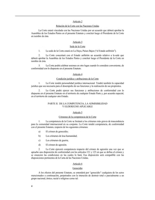Artículo 2
                           Relación de la Corte con las Naciones Unidas
      La Corte estará vinculada con las Naciones Unidas por un acuerdo que deberá aprobar la
Asamblea de los Estados Partes en el presente Estatuto y concluir luego el Presidente de la Corte
en nombre de ésta.

                                             Artículo 3
                                          Sede de la Corte
       1.      La sede de la Corte estará en La Haya, Países Bajos (“el Estado anfitrión”).
       2.      La Corte concertará con el Estado anfitrión un acuerdo relativo a la sede que
deberá aprobar la Asamblea de los Estados Partes y concluir luego el Presidente de la Corte en
nombre de ésta.
       3.     La Corte podrá celebrar sesiones en otro lugar cuando lo considere conveniente, de
conformidad con lo dispuesto en el presente Estatuto.

                                             Artículo 4
                           Condición jurídica y atribuciones de la Corte
        1.      La Corte tendrá personalidad jurídica internacional. Tendrá también la capacidad
jurídica que sea necesaria para el desempeño de sus funciones y la realización de sus propósitos.
         2.       La Corte podrá ejercer sus funciones y atribuciones de conformidad con lo
dispuesto en el presente Estatuto en el territorio de cualquier Estado Parte y, por acuerdo especial,
en el territorio de cualquier otro Estado.

                  PARTE II. DE LA COMPETENCIA, LA ADMISIBILIDAD
                              Y ELDERECHO APLICABLE

                                             Artículo 5
                              Crímenes de la competencia de la Corte
        1.      La competencia de la Corte se limitará a los crímenes más graves de trascendencia
para la comunidad internacional en su conjunto. La Corte tendrá competencia, de conformidad
con el presente Estatuto, respecto de los siguientes crímenes:
       a)      El crimen de genocidio;
       b)      Los crímenes de lesa humanidad;
       c)      Los crímenes de guerra;
       d)      El crimen de agresión.
        2.     La Corte ejercerá competencia respecto del crimen de agresión una vez que se
apruebe una disposición de conformidad con los artículos 121 y 123 en que se defina el crimen y
se enuncien las condiciones en las cuales lo hará. Esa disposición será compatible con las
disposiciones pertinentes de la Carta de las Naciones Unidas.

                                             Artículo 6
                                             Genocidio
       A los efectos del presente Estatuto, se entenderá por “genocidio” cualquiera de los actos
mencionados a continuación, perpetrados con la intención de destruir total o parcialmente a un
grupo nacional, étnico, racial o religioso como tal:


4
 