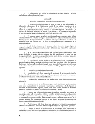 2.      El procedimiento para imponer las medidas a que se refiere el párrafo 1 se regirá
por las Reglas de Procedimiento y Prueba.

                                              Artículo 72
                    Protección de información que afecte a la seguridad nacional
         1.      El presente artículo será aplicable en todos los casos en que la divulgación de
información o documentos de un Estado pueda, a juicio de éste, afectar a los intereses de su
seguridad nacional. Esos casos son los comprendidos en el ámbito de los párrafos 2 y 3 del
artículo 56, el párrafo 3 del artículo 61, el párrafo 3 del artículo 64, el párrafo 2 del artículo 67, el
párrafo 6 del artículo 68, el párrafo 6 del artículo 87 y el artículo 93, así como los que se presenten
en cualquier otra fase del procedimiento en el contexto de esa divulgación.
         2.     El presente artículo se aplicará también cuando una persona a quien se haya
solicitado información o pruebas se niegue a presentarlas o haya pedido un pronunciamiento del
Estado porque su divulgación afectaría a los intereses de la seguridad nacional del Estado, y el
Estado de que se trate confirme que, a su juicio, esa divulgación afectaría a los intereses de su
seguridad nacional.
         3.      Nada de lo dispuesto en el presente artículo afectará a los privilegios de
confidencialidad a que se refieren los apartados e) y f) del párrafo 3 del artículo 54 ni la aplicación
del artículo 73.
        4.      Si un Estado tiene conocimiento de que información o documentos suyos están
siendo divulgados o pueden serlo en cualquier fase del procedimiento y estima que esa
divulgación afectaría a sus intereses de seguridad nacional, tendrá derecho a pedir que la cuestión
se resuelva de conformidad con el presente artículo.
        5.     El Estado a cuyo juicio la divulgación de información afectaría a sus intereses de
seguridad nacional adoptará, actuando en conjunto con el Fiscal, la defensa, la Sala de Cuestiones
Preliminares o la Sala de Primera Instancia según sea el caso, todas las medidas razonables para
resolver la cuestión por medio de la cooperación. Esas medidas podrán ser, entre otras, las
siguientes:
        a)      La modificación o aclaración de la solicitud;
        b)      Una decisión de la Corte respecto de la pertinencia de la información o de las
pruebas solicitadas, o una decisión sobre si las pruebas, aunque pertinentes, pudieran obtenerse o
se hubieran obtenido de una fuente distinta del Estado;
        c)      La obtención de la información o las pruebas de una fuente distinta o en una forma
diferente; o
         d)    Un acuerdo sobre las condiciones en que se preste la asistencia, que incluya, entre
otras cosas, la presentación de resúmenes o exposiciones, restricciones a la divulgación, la
utilización de procedimientos a puerta cerrada o ex parte, u otras medidas de protección
permitidas con arreglo al Estatuto o las Reglas de Procedimiento y Prueba.
        6.      Una vez que se hayan adoptado todas las medidas razonables para resolver la
cuestión por medio de la cooperación, el Estado, si considera que la información o los documentos
no pueden proporcionarse ni divulgarse por medio alguno ni bajo ninguna condición sin perjuicio
de sus intereses de seguridad nacional, notificará al Fiscal o a la Corte las razones concretas de su
decisión, a menos que la indicación concreta de esas razones perjudique necesariamente los
intereses de seguridad nacional del Estado.
       7.      Posteriormente, si la Corte decide que la prueba es pertinente y necesaria para
determinar la culpabilidad o la inocencia del acusado, podrá adoptar las disposiciones siguientes:
       a)     Cuando se solicite la divulgación de la información o del documento de
conformidad con una solicitud de cooperación con arreglo a la Parte IX del presente Estatuto o en


42
 