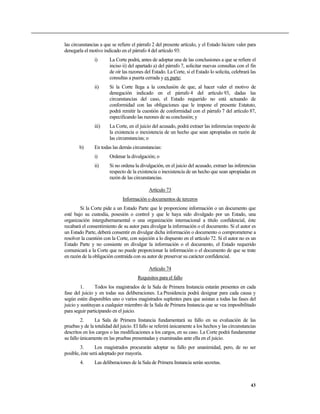 las circunstancias a que se refiere el párrafo 2 del presente artículo, y el Estado hiciere valer para
denegarla el motivo indicado en el párrafo 4 del artículo 93:
                i)      La Corte podrá, antes de adoptar una de las conclusiones a que se refiere el
                        inciso ii) del apartado a) del párrafo 7, solicitar nuevas consultas con el fin
                        de oír las razones del Estado. La Corte, si el Estado lo solicita, celebrará las
                        consultas a puerta cerrada y ex parte;
                ii)     Si la Corte llega a la conclusión de que, al hacer valer el motivo de
                        denegación indicado en el párrafo 4 del artículo 93, dadas las
                        circunstancias del caso, el Estado requerido no está actuando de
                        conformidad con las obligaciones que le impone el presente Estatuto,
                        podrá remitir la cuestión de conformidad con el párrafo 7 del artículo 87,
                        especificando las razones de su conclusión; y
                iii)    La Corte, en el juicio del acusado, podrá extraer las inferencias respecto de
                        la existencia o inexistencia de un hecho que sean apropiadas en razón de
                        las circunstancias; o
        b)      En todas las demás circunstancias:
                i)      Ordenar la divulgación; o
                ii)     Si no ordena la divulgación, en el juicio del acusado, extraer las inferencias
                        respecto de la existencia o inexistencia de un hecho que sean apropiadas en
                        razón de las circunstancias.

                                             Artículo 73
                               Información o documentos de terceros
        Si la Corte pide a un Estado Parte que le proporcione información o un documento que
esté bajo su custodia, posesión o control y que le haya sido divulgado por un Estado, una
organización intergubernamental o una organización internacional a título confidencial, éste
recabará el consentimiento de su autor para divulgar la información o el documento. Si el autor es
un Estado Parte, deberá consentir en divulgar dicha información o documento o comprometerse a
resolver la cuestión con la Corte, con sujeción a lo dispuesto en el artículo 72. Si el autor no es un
Estado Parte y no consiente en divulgar la información o el documento, el Estado requerido
comunicará a la Corte que no puede proporcionar la información o el documento de que se trate
en razón de la obligación contraída con su autor de preservar su carácter confidencial.

                                             Artículo 74
                                       Requisitos para el fallo
         1.      Todos los magistrados de la Sala de Primera Instancia estarán presentes en cada
fase del juicio y en todas sus deliberaciones. La Presidencia podrá designar para cada causa y
según estén disponibles uno o varios magistrados suplentes para que asistan a todas las fases del
juicio y sustituyan a cualquier miembro de la Sala de Primera Instancia que se vea imposibilitado
para seguir participando en el juicio.
         2.     La Sala de Primera Instancia fundamentará su fallo en su evaluación de las
pruebas y de la totalidad del juicio. El fallo se referirá únicamente a los hechos y las circunstancias
descritos en los cargos o las modificaciones a los cargos, en su caso. La Corte podrá fundamentar
su fallo únicamente en las pruebas presentadas y examinadas ante ella en el juicio.
        3.       Los magistrados procurarán adoptar su fallo por unanimidad, pero, de no ser
posible, éste será adoptado por mayoría.
        4.      Las deliberaciones de la Sala de Primera Instancia serán secretas.



                                                                                                     43
 