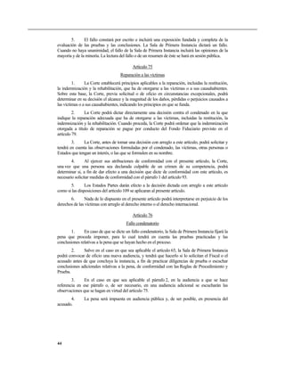 5.     El fallo constará por escrito e incluirá una exposición fundada y completa de la
evaluación de las pruebas y las conclusiones. La Sala de Primera Instancia dictará un fallo.
Cuando no haya unanimidad, el fallo de la Sala de Primera Instancia incluirá las opiniones de la
mayoría y de la minoría. La lectura del fallo o de un resumen de éste se hará en sesión pública.

                                            Artículo 75
                                     Reparación a las víctimas
         1.     La Corte establecerá principios aplicables a la reparación, incluidas la restitución,
la indemnización y la rehabilitación, que ha de otorgarse a las víctimas o a sus causahabientes.
Sobre esta base, la Corte, previa solicitud o de oficio en circunstancias excepcionales, podrá
determinar en su decisión el alcance y la magnitud de los daños, pérdidas o perjuicios causados a
las víctimas o a sus causahabientes, indicando los principios en que se funda.
         2.    La Corte podrá dictar directamente una decisión contra el condenado en la que
indique la reparación adecuada que ha de otorgarse a las víctimas, incluidas la restitución, la
indemnización y la rehabilitación. Cuando proceda, la Corte podrá ordenar que la indemnización
otorgada a título de reparación se pague por conducto del Fondo Fiduciario previsto en el
artículo 79.
        3.     La Corte, antes de tomar una decisión con arreglo a este artículo, podrá solicitar y
tendrá en cuenta las observaciones formuladas por el condenado, las víctimas, otras personas o
Estados que tengan un interés, o las que se formulen en su nombre.
        4.      Al ejercer sus atribuciones de conformidad con el presente artículo, la Corte,
una vez que una persona sea declarada culpable de un crimen de su competencia, podrá
determinar si, a fin de dar efecto a una decisión que dicte de conformidad con este artículo, es
necesario solicitar medidas de conformidad con el párrafo 1 del artículo 93.
       5.       Los Estados Partes darán efecto a la decisión dictada con arreglo a este artículo
como si las disposiciones del artículo 109 se aplicaran al presente artículo.
       6.      Nada de lo dispuesto en el presente artículo podrá interpretarse en perjuicio de los
derechos de las víctimas con arreglo al derecho interno o el derecho internacional.

                                            Artículo 76
                                        Fallo condenatorio
        1.     En caso de que se dicte un fallo condenatorio, la Sala de Primera Instancia fijará la
pena que proceda imponer, para lo cual tendrá en cuenta las pruebas practicadas y las
conclusiones relativas a la pena que se hayan hecho en el proceso.
        2.    Salvo en el caso en que sea aplicable el artículo 65, la Sala de Primera Instancia
podrá convocar de oficio una nueva audiencia, y tendrá que hacerlo si lo solicitan el Fiscal o el
acusado antes de que concluya la instancia, a fin de practicar diligencias de prueba o escuchar
conclusiones adicionales relativas a la pena, de conformidad con las Reglas de Procedimiento y
Prueba.
        3.     En el caso en que sea aplicable el párrafo 2, en la audiencia a que se hace
referencia en ese párrafo o, de ser necesario, en una audiencia adicional se escucharán las
observaciones que se hagan en virtud del artículo 75.
       4.      La pena será impuesta en audiencia pública y, de ser posible, en presencia del
acusado.




44
 