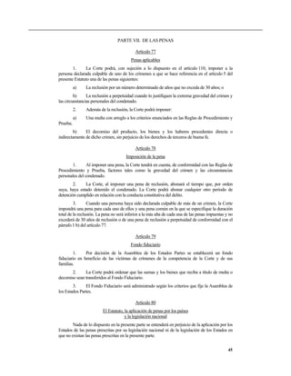 PARTE VII. DE LAS PENAS

                                            Artículo 77
                                          Penas aplicables
        1.     La Corte podrá, con sujeción a lo dispuesto en el artículo 110, imponer a la
persona declarada culpable de uno de los crímenes a que se hace referencia en el artículo 5 del
presente Estatuto una de las penas siguientes:
          a)   La reclusión por un número determinado de años que no exceda de 30 años; o
         b)     La reclusión a perpetuidad cuando lo justifiquen la extrema gravedad del crimen y
las circunstancias personales del condenado.
          2.   Además de la reclusión, la Corte podrá imponer:
          a)   Una multa con arreglo a los criterios enunciados en las Reglas de Procedimiento y
Prueba;
        b)     El decomiso del producto, los bienes y los haberes procedentes directa o
indirectamente de dicho crimen, sin perjuicio de los derechos de terceros de buena fe.

                                            Artículo 78
                                       Imposición de la pena
       1.       Al imponer una pena, la Corte tendrá en cuenta, de conformidad con las Reglas de
Procedimiento y Prueba, factores tales como la gravedad del crimen y las circunstancias
personales del condenado.
        2.    La Corte, al imponer una pena de reclusión, abonará el tiempo que, por orden
suya, haya estado detenido el condenado. La Corte podrá abonar cualquier otro período de
detención cumplido en relación con la conducta constitutiva del delito.
         3.      Cuando una persona haya sido declarada culpable de más de un crimen, la Corte
impondrá una pena para cada uno de ellos y una pena común en la que se especifique la duración
total de la reclusión. La pena no será inferior a la más alta de cada una de las penas impuestas y no
excederá de 30 años de reclusión o de una pena de reclusión a perpetuidad de conformidad con el
párrafo 1 b) del artículo 77.

                                            Artículo 79
                                         Fondo fiduciario
        1.     Por decisión de la Asamblea de los Estados Partes se establecerá un fondo
fiduciario en beneficio de las víctimas de crímenes de la competencia de la Corte y de sus
familias.
       2.     La Corte podrá ordenar que las sumas y los bienes que reciba a título de multa o
decomiso sean transferidos al Fondo Fiduciario.
        3.     El Fondo Fiduciario será administrado según los criterios que fije la Asamblea de
los Estados Partes.

                                            Artículo 80
                         El Estatuto, la aplicación de penas por los países
                                      y la legislación nacional
        Nada de lo dispuesto en la presente parte se entenderá en perjuicio de la aplicación por los
Estados de las penas prescritas por su legislación nacional ni de la legislación de los Estados en
que no existan las penas prescritas en la presente parte.

                                                                                                  45
 