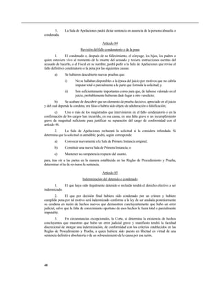 5.      La Sala de Apelaciones podrá dictar sentencia en ausencia de la persona absuelta o
condenada.

                                           Artículo 84
                           Revisión del fallo condenatorio o de la pena
        1.       El condenado o, después de su fallecimiento, el cónyuge, los hijos, los padres o
quien estuviera vivo al momento de la muerte del acusado y tuviera instrucciones escritas del
acusado de hacerlo, o el Fiscal en su nombre, podrá pedir a la Sala de Apelaciones que revise el
fallo definitivo condenatorio o la pena por las siguientes causas:
       a)      Se hubieren descubierto nuevas pruebas que:
               i)      No se hallaban disponibles a la época del juicio por motivos que no cabría
                       imputar total o parcialmente a la parte que formula la solicitud; y
               ii)     Son suficientemente importantes como para que, de haberse valorado en el
                       juicio, probablemente hubieran dado lugar a otro veredicto;
        b)     Se acabare de descubrir que un elemento de prueba decisivo, apreciado en el juicio
y del cual depende la condena, era falso o habría sido objeto de adulteración o falsificación;
        c)    Uno o más de los magistrados que intervinieron en el fallo condenatorio o en la
confirmación de los cargos han incurrido, en esa causa, en una falta grave o un incumplimiento
grave de magnitud suficiente para justificar su separación del cargo de conformidad con el
artículo 46.
       2.      La Sala de Apelaciones rechazará la solicitud si la considera infundada. Si
determina que la solicitud es atendible, podrá, según corresponda:
       a)      Convocar nuevamente a la Sala de Primera Instancia original;
       b)      Constituir una nueva Sala de Primera Instancia; o
       c)      Mantener su competencia respecto del asunto,
para, tras oír a las partes en la manera establecida en las Reglas de Procedimiento y Prueba,
determinar si ha de revisarse la sentencia.

                                           Artículo 85
                            Indemnización del detenido o condenado
      1.     El que haya sido ilegalmente detenido o recluido tendrá el derecho efectivo a ser
indemnizado.
        2.       El que por decisión final hubiera sido condenado por un crimen y hubiere
cumplido pena por tal motivo será indemnizado conforme a la ley de ser anulada posteriormente
su condena en razón de hechos nuevos que demuestren concluyentemente que hubo un error
judicial, salvo que la falta de conocimiento oportuno de esos hechos le fuera total o parcialmente
imputable.
        3.      En circunstancias excepcionales, la Corte, si determina la existencia de hechos
concluyentes que muestran que hubo un error judicial grave y manifiesto tendrá la facultad
discrecional de otorgar una indemnización, de conformidad con los criterios establecidos en las
Reglas de Procedimiento y Prueba, a quien hubiere sido puesto en libertad en virtud de una
sentencia definitiva absolutoria o de un sobreseimiento de la causa por esa razón.




48
 