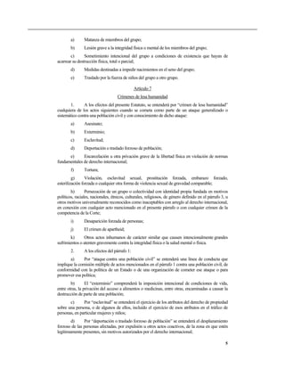 a)      Matanza de miembros del grupo;
        b)      Lesión grave a la integridad física o mental de los miembros del grupo;
        c)      Sometimiento intencional del grupo a condiciones de existencia que hayan de
acarrear su destrucción física, total o parcial;
        d)      Medidas destinadas a impedir nacimientos en el seno del grupo;
        e)      Traslado por la fuerza de niños del grupo a otro grupo.

                                               Artículo 7
                                    Crímenes de lesa humanidad
       1.      A los efectos del presente Estatuto, se entenderá por “crimen de lesa humanidad”
cualquiera de los actos siguientes cuando se cometa como parte de un ataque generalizado o
sistemático contra una población civil y con conocimiento de dicho ataque:
        a)      Asesinato;
        b)      Exterminio;
        c)      Esclavitud;
        d)      Deportación o traslado forzoso de población;
      e)      Encarcelación u otra privación grave de la libertad física en violación de normas
fundamentales de derecho internacional;
        f)      Tortura;
         g)      Violación, esclavitud sexual, prostitución forzada, embarazo forzado,
esterilización forzada o cualquier otra forma de violencia sexual de gravedad comparable;
        h)       Persecución de un grupo o colectividad con identidad propia fundada en motivos
políticos, raciales, nacionales, étnicos, culturales, religiosos, de género definido en el párrafo 3, u
otros motivos universalmente reconocidos como inaceptables con arreglo al derecho internacional,
en conexión con cualquier acto mencionado en el presente párrafo o con cualquier crimen de la
competencia de la Corte;
        i)      Desaparición forzada de personas;
        j)      El crimen de apartheid;
        k)      Otros actos inhumanos de carácter similar que causen intencionalmente grandes
sufrimientos o atenten gravemente contra la integridad física o la salud mental o física.
        2.      A los efectos del párrafo 1:
       a)      Por “ataque contra una población civil” se entenderá una línea de conducta que
implique la comisión múltiple de actos mencionados en el párrafo 1 contra una población civil, de
conformidad con la política de un Estado o de una organización de cometer ese ataque o para
promover esa política;
        b)       El “exterminio” comprenderá la imposición intencional de condiciones de vida,
entre otras, la privación del acceso a alimentos o medicinas, entre otras, encaminadas a causar la
destrucción de parte de una población;
       c)      Por “esclavitud” se entenderá el ejercicio de los atributos del derecho de propiedad
sobre una persona, o de algunos de ellos, incluido el ejercicio de esos atributos en el tráfico de
personas, en particular mujeres y niños;
        d)     Por “deportación o traslado forzoso de población” se entenderá el desplazamiento
forzoso de las personas afectadas, por expulsión u otros actos coactivos, de la zona en que estén
legítimamente presentes, sin motivos autorizados por el derecho internacional;

                                                                                                     5
 