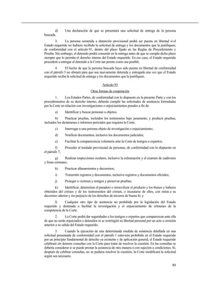 d)       Una declaración de que se presentará una solicitud de entrega de la persona
buscada.
        3.     La persona sometida a detención provisional podrá ser puesta en libertad si el
Estado requerido no hubiere recibido la solicitud de entrega y los documentos que la justifiquen,
de conformidad con el artículo 91, dentro del plazo fijado en las Reglas de Procedimiento y
Prueba. Sin embargo, el detenido podrá consentir en la entrega antes de que se cumpla dicho plazo
siempre que lo permita el derecho interno del Estado requerido. En ese caso, el Estado requerido
procederá a entregar al detenido a la Corte tan pronto como sea posible.
        4.      El hecho de que la persona buscada haya sido puesta en libertad de conformidad
con el párrafo 3 no obstará para que sea nuevamente detenida y entregada una vez que el Estado
requerido reciba la solicitud de entrega y los documentos que la justifiquen.

                                            Artículo 93
                                   Otras formas de cooperación
        1.      Los Estados Partes, de conformidad con lo dispuesto en la presente Parte y con los
procedimientos de su derecho interno, deberán cumplir las solicitudes de asistencia formuladas
por la Corte en relación con investigaciones o enjuiciamientos penales a fin de:
        a)      Identificar y buscar personas u objetos;
        b)      Practicar pruebas, incluidos los testimonios bajo juramento, y producir pruebas,
incluidos los dictámenes e informes periciales que requiera la Corte;
        c)      Interrogar a una persona objeto de investigación o enjuiciamiento;
        d)      Notificar documentos, inclusive los documentos judiciales;
        e)      Facilitar la comparecencia voluntaria ante la Corte de testigos o expertos;
         f)     Proceder al traslado provisional de personas, de conformidad con lo dispuesto en
el párrafo 7;
        g)    Realizar inspecciones oculares, inclusive la exhumación y el examen de cadáveres
y fosas comunes;
        h)      Practicar allanamientos y decomisos;
        i)      Transmitir registros y documentos, inclusive registros y documentos oficiales;
        j)      Proteger a víctimas y testigos y preservar pruebas;
       k)      Identificar, determinar el paradero o inmovilizar el producto y los bienes y haberes
obtenidos del crimen y de los instrumentos del crimen, o incautarse de ellos, con miras a su
decomiso ulterior y sin perjuicio de los derechos de terceros de buena fe; y
        l)    Cualquier otro tipo de asistencia no prohibida por la legislación del Estado
requerido y destinada a facilitar la investigación y el enjuiciamiento de crímenes de la
competencia de la Corte.
         2.      La Corte podrá dar seguridades a los testigos o expertos que comparezcan ante ella
de que no serán enjuiciados o detenidos ni se restringirá su libertad personal por un acto u omisión
anterior a su salida del Estado requerido.
         3.     Cuando la ejecución de una determinada medida de asistencia detallada en una
solicitud presentada de conformidad con el párrafo 1 estuviera prohibida en el Estado requerido
por un principio fundamental de derecho ya existente y de aplicación general, el Estado requerido
celebrará sin demora consultas con la Corte para tratar de resolver la cuestión. En las consultas se
debería considerar si se puede prestar la asistencia de otra manera o con sujeción a condiciones. Si,
después de celebrar consultas, no se pudiera resolver la cuestión, la Corte modificará la solicitud
según sea necesario.

                                                                                                  53
 