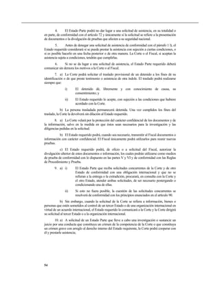 4.      El Estado Parte podrá no dar lugar a una solicitud de asistencia, en su totalidad o
en parte, de conformidad con el artículo 72 y únicamente si la solicitud se refiere a la presentación
de documentos o la divulgación de pruebas que afecten a su seguridad nacional.
        5.      Antes de denegar una solicitud de asistencia de conformidad con el párrafo 1 l), el
Estado requerido considerará si se puede prestar la asistencia con sujeción a ciertas condiciones, o
si es posible hacerlo en una fecha posterior o de otra manera. La Corte o el Fiscal, si aceptan la
asistencia sujeta a condiciones, tendrán que cumplirlas.
      6.       Si no se da lugar a una solicitud de asistencia, el Estado Parte requerido deberá
comunicar sin demora los motivos a la Corte o al Fiscal.
         7. a) La Corte podrá solicitar el traslado provisional de un detenido a los fines de su
identificación o de que preste testimonio o asistencia de otra índole. El traslado podrá realizarse
siempre que:
               i)      El detenido dé, libremente y con conocimiento de causa, su
                       consentimiento; y
               ii)     El Estado requerido lo acepte, con sujeción a las condiciones que hubiere
                       acordado con la Corte.
             b) La persona trasladada permanecerá detenida. Una vez cumplidos los fines del
traslado, la Corte la devolverá sin dilación al Estado requerido.
        8. a) La Corte velará por la protección del carácter confidencial de los documentos y de
la información, salvo en la medida en que éstos sean necesarios para la investigación y las
diligencias pedidas en la solicitud.
          b) El Estado requerido podrá, cuando sea necesario, transmitir al Fiscal documentos o
información con carácter confidencial. El Fiscal únicamente podrá utilizarlos para reunir nuevas
pruebas.
           c) El Estado requerido podrá, de oficio o a solicitud del Fiscal, autorizar la
divulgación ulterior de estos documentos o información, los cuales podrán utilizarse como medios
de prueba de conformidad con lo dispuesto en las partes V y VI y de conformidad con las Reglas
de Procedimiento y Prueba.
       9. a) i)        El Estado Parte que reciba solicitudes concurrentes de la Corte y de otro
                       Estado de conformidad con una obligación internacional y que no se
                       refieran a la entrega o la extradición, procurará, en consulta con la Corte y
                       el otro Estado, atender ambas solicitudes, de ser necesario postergando o
                       condicionando una de ellas.
               ii)     Si esto no fuera posible, la cuestión de las solicitudes concurrentes se
                       resolverá de conformidad con los principios enunciados en el artículo 90.
            b) Sin embargo, cuando la solicitud de la Corte se refiera a información, bienes o
personas que estén sometidos al control de un tercer Estado o de una organización internacional en
virtud de un acuerdo internacional, el Estado requerido lo comunicará a la Corte y la Corte dirigirá
su solicitud al tercer Estado o a la organización internacional.
        10. a) A solicitud de un Estado Parte que lleve a cabo una investigación o sustancie un
juicio por una conducta que constituya un crimen de la competencia de la Corte o que constituya
un crimen grave con arreglo al derecho interno del Estado requirente, la Corte podrá cooperar con
él y prestarle asistencia;




54
 