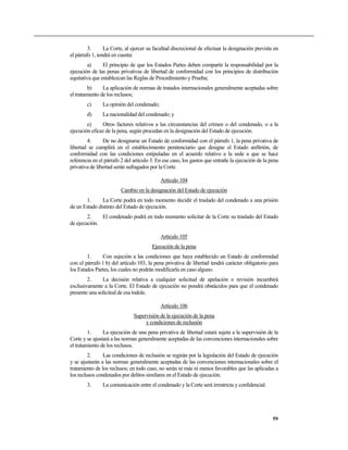 3.      La Corte, al ejercer su facultad discrecional de efectuar la designación prevista en
el párrafo 1, tendrá en cuenta:
        a)      El principio de que los Estados Partes deben compartir la responsabilidad por la
ejecución de las penas privativas de libertad de conformidad con los principios de distribución
equitativa que establezcan las Reglas de Procedimiento y Prueba;
         b)     La aplicación de normas de tratados internacionales generalmente aceptadas sobre
el tratamiento de los reclusos;
        c)      La opinión del condenado;
        d)      La nacionalidad del condenado; y
        e)     Otros factores relativos a las circunstancias del crimen o del condenado, o a la
ejecución eficaz de la pena, según procedan en la designación del Estado de ejecución.
        4.      De no designarse un Estado de conformidad con el párrafo 1, la pena privativa de
libertad se cumplirá en el establecimiento penitenciario que designe el Estado anfitrión, de
conformidad con las condiciones estipuladas en el acuerdo relativo a la sede a que se hace
referencia en el párrafo 2 del artículo 3. En ese caso, los gastos que entrañe la ejecución de la pena
privativa de libertad serán sufragados por la Corte.

                                            Artículo 104
                        Cambio en la designación del Estado de ejecución
       1.      La Corte podrá en todo momento decidir el traslado del condenado a una prisión
de un Estado distinto del Estado de ejecución.
        2.    El condenado podrá en todo momento solicitar de la Corte su traslado del Estado
de ejecución.

                                            Artículo 105
                                        Ejecución de la pena
        1.     Con sujeción a las condiciones que haya establecido un Estado de conformidad
con el párrafo 1 b) del artículo 103, la pena privativa de libertad tendrá carácter obligatorio para
los Estados Partes, los cuales no podrán modificarla en caso alguno.
        2.     La decisión relativa a cualquier solicitud de apelación o revisión incumbirá
exclusivamente a la Corte. El Estado de ejecución no pondrá obstáculos para que el condenado
presente una solicitud de esa índole.

                                            Artículo 106
                               Supervisión de la ejecución de la pena
                                    y condiciones de reclusión
         1.     La ejecución de una pena privativa de libertad estará sujeta a la supervisión de la
Corte y se ajustará a las normas generalmente aceptadas de las convenciones internacionales sobre
el tratamiento de los reclusos.
         2.     Las condiciones de reclusión se regirán por la legislación del Estado de ejecución
y se ajustarán a las normas generalmente aceptadas de las convenciones internacionales sobre el
tratamiento de los reclusos; en todo caso, no serán ni más ni menos favorables que las aplicadas a
los reclusos condenados por delitos similares en el Estado de ejecución.
        3.      La comunicación entre el condenado y la Corte será irrestricta y confidencial.




                                                                                                   59
 
