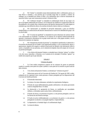 e)      Por “tortura” se entenderá causar intencionalmente dolor o sufrimientos graves, ya
sean físicos o mentales, a una persona que el acusado tenga bajo su custodia o control; sin
embargo, no se entenderá por tortura el dolor o los sufrimientos que se deriven únicamente de
sanciones lícitas o que sean consecuencia normal o fortuita de ellas;
        f)     Por “embarazo forzado” se entenderá el confinamiento ilícito de una mujer a la
que se ha dejado embarazada por la fuerza, con la intención de modificar la composición étnica de
una población o de cometer otras violaciones graves del derecho internacional. En modo alguno se
entenderá que esta definición afecta a las normas de derecho interno relativas al embarazo;
        g)       Por “persecución” se entenderá la privación intencional y grave de derechos
fundamentales en contravención del derecho internacional en razón de la identidad del grupo o de
la colectividad;
        h)     Por “el crimen de apartheid” se entenderán los actos inhumanos de carácter similar
a los mencionados en el párrafo 1 cometidos en el contexto de un régimen institucionalizado de
opresión y dominación sistemáticas de un grupo racial sobre uno o más grupos raciales y con la
intención de mantener ese régimen;
        i)      Por “desaparición forzada de personas” se entenderá la aprehensión, la detención o
el secuestro de personas por un Estado o una organización política, o con su autorización, apoyo o
aquiescencia, seguido de la negativa a admitir tal privación de libertad o dar información sobre la
suerte o el paradero de esas personas, con la intención de dejarlas fuera del amparo de la ley por
un período prolongado.
       3.      A los efectos del presente Estatuto se entenderá que el término “género” se refiere
a los dos sexos, masculino y femenino, en el contexto de la sociedad. El término “género” no
tendrá más acepción que la que antecede.

                                            Artículo 8
                                       Crímenes de guerra
         1.     La Corte tendrá competencia respecto de los crímenes de guerra en particular
cuando se cometan como parte de un plan o política o como parte de la comisión en gran escala de
tales crímenes.
       2.      A los efectos del presente Estatuto, se entiende por “crímenes de guerra”:
       a)      Infracciones graves de los Convenios de Ginebra de 12 de agosto de 1949, a saber,
cualquiera de los siguientes actos contra personas o bienes protegidos por las disposiciones del
Convenio de Ginebra pertinente:
       i)      El homicidio intencional;
       ii)     La tortura o los tratos inhumanos, incluidos los experimentos biológicos;
       iii)    El hecho de causar deliberadamente grandes sufrimientos o de atentar gravemente
               contra la integridad física o la salud;
       iv)     La destrucción y la apropiación de bienes, no justificadas por necesidades
               militares, y efectuadas a gran escala, ilícita y arbitrariamente;
       v)      El hecho de forzar a un prisionero de guerra o a otra persona protegida a servir en
               las fuerzas de una Potencia enemiga;
       vi)     El hecho de privar deliberadamente a un prisionero de guerra o a otra persona
               protegida de su derecho a ser juzgado legítima e imparcialmente;
       vii)    La deportación o el traslado ilegal o el confinamiento ilegal;
       viii)   La toma de rehenes;



6
 