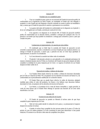 Artículo 107
                                Traslado una vez cumplida la pena
         1.     Una vez cumplida la pena, quien no sea nacional del Estado de ejecución podrá, de
conformidad con la legislación de dicho Estado, ser trasladado al Estado que esté obligado a
aceptarlo o a otro Estado que esté dispuesto a hacerlo, teniendo en cuenta si quiere ser trasladado a
éste, a menos que el Estado de ejecución lo autorice a permanecer en su territorio.
        2.      Los gastos derivados del traslado de conformidad con lo dispuesto en el párrafo 1,
de no ser sufragados por un Estado, correrán por cuenta de la Corte.
        3.    Con sujeción a lo dispuesto en el artículo 108, el Estado de ejecución también
podrá, de conformidad con su derecho interno, extraditar o entregar por cualquier otra vía a la
persona a un Estado que haya pedido la extradición o entrega para someterla a juicio o para que
cumpla una pena.

                                           Artículo 108
                   Limitaciones al enjuiciamiento o la sanción por otros delitos
        1.     El condenado que se halle bajo la custodia del Estado de ejecución no será
sometido a enjuiciamiento, sanción o extradición a un tercer Estado por una conducta anterior a su
entrega al Estado de ejecución, a menos que, a petición de éste, la Corte haya aprobado el
enjuiciamiento, la sanción o la extradición.
        2.     La Corte dirimirá la cuestión tras haber oído al condenado.
       3.     El párrafo 1 del presente artículo no será aplicable si el condenado permanece de
manera voluntaria durante más de 30 días en el territorio del Estado de ejecución después de haber
cumplido la totalidad de la pena impuesta por la Corte o si regresa al territorio de ese Estado
después de haber salido de él.

                                           Artículo 109
                            Ejecución de multas y órdenes de decomiso
        1.     Los Estados Partes harán efectivas las multas u órdenes de decomiso decretadas
por la Corte en virtud de la Parte VII, sin perjuicio de los derechos de terceros de buena fe y de
conformidad con el procedimiento establecido en su derecho interno.
        2.     El Estado Parte que no pueda hacer efectiva la orden de decomiso adoptará
medidas para cobrar el valor del producto, los bienes o los haberes cuyo decomiso hubiere
decretado la Corte, sin perjuicio de los derechos de terceros de buena fe.
         3.      Los bienes, o el producto de la venta de bienes inmuebles o, según proceda, la
venta de otros bienes que el Estado Parte obtenga al ejecutar una decisión de la Corte serán
transferidos a la Corte.

                                           Artículo 110
                               Examen de una reducción de la pena
       1.     El Estado de ejecución no pondrá en libertad al recluso antes de que haya
cumplido la pena impuesta por la Corte.
       2.      Sólo la Corte podrá decidir la reducción de la pena y se pronunciará al respecto
después de escuchar al recluso.
        3.      Cuando el recluso haya cumplido las dos terceras partes de la pena o 25 años de
prisión en caso de cadena perpetua, la Corte examinará la pena para determinar si ésta puede
reducirse. El examen no se llevará a cabo antes de cumplidos esos plazos.



60
 