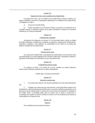 Artículo 115
                    Fondos de la Corte y de la Asamblea de los Estados Partes
        Los gastos de la Corte y de la Asamblea de los Estados Partes, inclusive su Mesa y sus
órganos subsidiarios, previstos en el presupuesto aprobado por la Asamblea de los Estados Partes,
se sufragarán con cargo a:
        a)      Cuotas de los Estados Partes;
        b)      Fondos procedentes de las Naciones Unidas, con sujeción a la aprobación de la
Asamblea General, en particular respecto de los gastos efectuados en relación con cuestiones
remitidas por el Consejo de Seguridad.

                                            Artículo 116
                                     Contribuciones voluntarias
        Sin perjuicio de lo dispuesto en el artículo 115, la Corte podrá recibir y utilizar, en calidad
de fondos adicionales, contribuciones voluntarias de gobiernos, organizaciones internacionales,
particulares, sociedades y otras entidades, de conformidad con los criterios en la materia que
adopte la Asamblea de los Estados Partes.

                                            Artículo 117
                                       Prorrateo de las cuotas
        Las cuotas de los Estados Partes se prorratearán de conformidad con una escala de cuotas
convenida basada en la escala adoptada por las Naciones Unidas para su presupuesto ordinario y
ajustada de conformidad con los principios en que se basa dicha escala.

                                            Artículo 118
                                  Comprobación anual de cuentas
        Los registros, los libros y las cuentas de la Corte, incluidos sus estados financieros
anuales, serán verificados anualmente por un auditor independiente.

                              PARTE XIII. CLÁUSULAS FINALES

                                            Artículo 119
                                     Solución de controversias
        1.      Las controversias relativas a las funciones judiciales de la Corte serán dirimidas por
ella.
        2.      Cualquier otra controversia que surja entre dos o más Estados Partes respecto de la
interpretación o aplicación del presente Estatuto que no se resuelva mediante negociaciones en un
plazo de tres meses contado desde el comienzo de la controversia será sometida a la Asamblea de
los Estados Partes. La Asamblea podrá tratar de resolver por sí misma la controversia o
recomendar otros medios de solución, incluida su remisión a la Corte Internacional de Justicia de
conformidad con el Estatuto de ésta.

                                            Artículo 120
                                              Reservas
        No se admitirán reservas al presente Estatuto.




                                                                                                    63
 