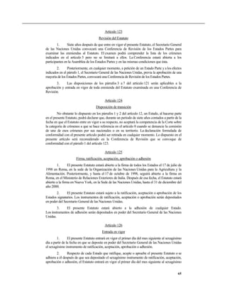 Artículo 123
                                       Revisión del Estatuto
        1.      Siete años después de que entre en vigor el presente Estatuto, el Secretario General
de las Naciones Unidas convocará una Conferencia de Revisión de los Estados Partes para
examinar las enmiendas al Estatuto. El examen podrá comprender la lista de los crímenes
indicados en el artículo 5 pero no se limitará a ellos. La Conferencia estará abierta a los
participantes en la Asamblea de los Estados Partes y en las mismas condiciones que ésta.
        2.      Posteriormente, en cualquier momento, a petición de un Estado Parte y a los efectos
indicados en el párrafo 1, el Secretario General de las Naciones Unidas, previa la aprobación de una
mayoría de los Estados Partes, convocará una Conferencia de Revisión de los Estados Partes.
       3.     Las disposiciones de los párrafos 3 a 7 del artículo 121 serán aplicables a la
aprobación y entrada en vigor de toda enmienda del Estatuto examinada en una Conferencia de
Revisión.

                                            Artículo 124
                                     Disposición de transición
         No obstante lo dispuesto en los párrafos 1 y 2 del artículo 12, un Estado, al hacerse parte
en el presente Estatuto, podrá declarar que, durante un período de siete años contados a partir de la
fecha en que el Estatuto entre en vigor a su respecto, no aceptará la competencia de la Corte sobre
la categoría de crímenes a que se hace referencia en el artículo 8 cuando se denuncie la comisión
de uno de esos crímenes por sus nacionales o en su territorio. La declaración formulada de
conformidad con el presente artículo podrá ser retirada en cualquier momento. Lo dispuesto en el
presente artículo será reconsiderado en la Conferencia de Revisión que se convoque de
conformidad con el párrafo 1 del artículo 123.

                                            Artículo 125
                      Firma, ratificación, aceptación, aprobación o adhesión
        1.       El presente Estatuto estará abierto a la firma de todos los Estados el 17 de julio de
1998 en Roma, en la sede de la Organización de las Naciones Unidas para la Agricultura y la
Alimentación. Posteriormente, y hasta el 17 de octubre de 1998, seguirá abierto a la firma en
Roma, en el Ministerio de Relaciones Exteriores de Italia. Después de esa fecha, el Estatuto estará
abierto a la firma en Nueva York, en la Sede de las Naciones Unidas, hasta el 31 de diciembre del
año 2000.
       2.      El presente Estatuto estará sujeto a la ratificación, aceptación o aprobación de los
Estados signatarios. Los instrumentos de ratificación, aceptación o aprobación serán depositados
en poder del Secretario General de las Naciones Unidas.
        3.    El presente Estatuto estará abierto a la adhesión de cualquier Estado.
Los instrumentos de adhesión serán depositados en poder del Secretario General de las Naciones
Unidas.

                                            Artículo 126
                                          Entrada en vigor
        1.       El presente Estatuto entrará en vigor el primer día del mes siguiente al sexagésimo
día a partir de la fecha en que se deposite en poder del Secretario General de las Naciones Unidas
el sexagésimo instrumento de ratificación, aceptación, aprobación o adhesión.
        2.      Respecto de cada Estado que ratifique, acepte o apruebe el presente Estatuto o se
adhiera a él después de que sea depositado el sexagésimo instrumento de ratificación, aceptación,
aprobación o adhesión, el Estatuto entrará en vigor el primer día del mes siguiente al sexagésimo


                                                                                                   65
 