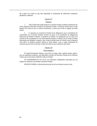 día a partir de la fecha en que haya depositado su instrumento de ratificación, aceptación,
aprobación o adhesión.

                                           Artículo 127
                                            Denuncia
          1.    Todo Estado Parte podrá denunciar el presente Estatuto mediante notificación por
escrito dirigida al Secretario General de las Naciones Unidas. La denuncia surtirá efecto un año
después de la fecha en que se reciba la notificación, a menos que en ella se indique una fecha
ulterior.
        2.      La denuncia no exonerará al Estado de las obligaciones que le incumbieran de
conformidad con el presente Estatuto mientras era parte en él, en particular las obligaciones
financieras que hubiere contraído. La denuncia no obstará a la cooperación con la Corte en el
contexto de las investigaciones y los enjuiciamientos penales en relación con los cuales el Estado
denunciante esté obligado a cooperar y que se hayan iniciado antes de la fecha en que la denuncia
surta efecto; la denuncia tampoco obstará en modo alguno a que se sigan examinando las
cuestiones que la Corte tuviera ante sí antes de la fecha en que la denuncia surta efecto.

                                           Artículo 128
                                        Textos auténticos
        El original del presente Estatuto, cuyos textos en árabe, chino, español, francés, inglés y
ruso son igualmente auténticos, será depositado en poder del Secretario General de las Naciones
Unidas, que enviará copia certificada a todos los Estados.
        EN TESTIMONIO DE LO CUAL, los infrascritos, debidamente autorizados por sus
respectivos Gobiernos, han firmado el presente Estatuto.
        HECHO EN ROMA, el día diecisiete de julio de mil novecientos noventa y ocho.




66
 