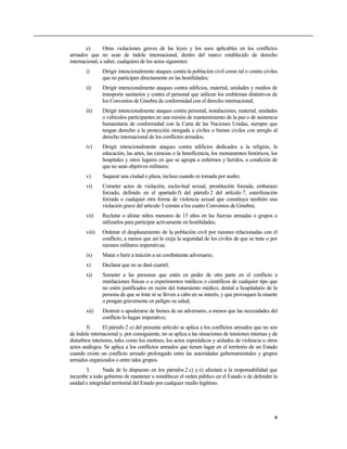 e)      Otras violaciones graves de las leyes y los usos aplicables en los conflictos
armados que no sean de índole internacional, dentro del marco establecido de derecho
internacional, a saber, cualquiera de los actos siguientes:
        i)      Dirigir intencionalmente ataques contra la población civil como tal o contra civiles
                que no participen directamente en las hostilidades;
        ii)     Dirigir intencionalmente ataques contra edificios, material, unidades y medios de
                transporte sanitarios y contra el personal que utilicen los emblemas distintivos de
                los Convenios de Ginebra de conformidad con el derecho internacional;
        iii)    Dirigir intencionalmente ataques contra personal, instalaciones, material, unidades
                o vehículos participantes en una misión de mantenimiento de la paz o de asistencia
                humanitaria de conformidad con la Carta de las Naciones Unidas, siempre que
                tengan derecho a la protección otorgada a civiles o bienes civiles con arreglo al
                derecho internacional de los conflictos armados;
        iv)     Dirigir intencionalmente ataques contra edificios dedicados a la religión, la
                educación, las artes, las ciencias o la beneficencia, los monumentos históricos, los
                hospitales y otros lugares en que se agrupa a enfermos y heridos, a condición de
                que no sean objetivos militares;
        v)      Saquear una ciudad o plaza, incluso cuando es tomada por asalto;
        vi)     Cometer actos de violación, esclavitud sexual, prostitución forzada, embarazo
                forzado, definido en el apartado f) del párrafo 2 del artículo 7, esterilización
                forzada o cualquier otra forma de violencia sexual que constituya también una
                violación grave del artículo 3 común a los cuatro Convenios de Ginebra;
        vii)    Reclutar o alistar niños menores de 15 años en las fuerzas armadas o grupos o
                utilizarlos para participar activamente en hostilidades;
        viii)   Ordenar el desplazamiento de la población civil por razones relacionadas con el
                conflicto, a menos que así lo exija la seguridad de los civiles de que se trate o por
                razones militares imperativas;
        ix)     Matar o herir a traición a un combatiente adversario;
        x)      Declarar que no se dará cuartel;
        xi)     Someter a las personas que estén en poder de otra parte en el conflicto a
                mutilaciones físicas o a experimentos médicos o científicos de cualquier tipo que
                no estén justificados en razón del tratamiento médico, dental u hospitalario de la
                persona de que se trate ni se lleven a cabo en su interés, y que provoquen la muerte
                o pongan gravemente en peligro su salud;
        xii)    Destruir o apoderarse de bienes de un adversario, a menos que las necesidades del
                conflicto lo hagan imperativo;
        f)       El párrafo 2 e) del presente artículo se aplica a los conflictos armados que no son
de índole internacional y, por consiguiente, no se aplica a las situaciones de tensiones internas y de
disturbios interiores, tales como los motines, los actos esporádicos y aislados de violencia u otros
actos análogos. Se aplica a los conflictos armados que tienen lugar en el territorio de un Estado
cuando existe un conflicto armado prolongado entre las autoridades gubernamentales y grupos
armados organizados o entre tales grupos.
       3.       Nada de lo dispuesto en los párrafos 2 c) y e) afectará a la responsabilidad que
incumbe a todo gobierno de mantener o restablecer el orden público en el Estado o de defender la
unidad e integridad territorial del Estado por cualquier medio legítimo.




                                                                                                    9
 