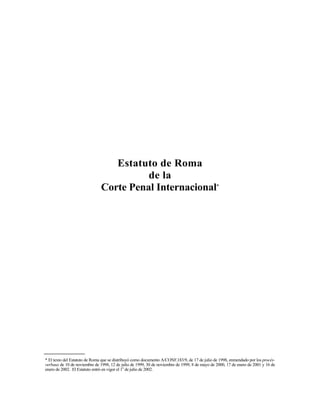 Estatuto de Roma
                                         de la
                               Corte Penal Internacional*




* El texto del Estatuto de Roma que se distribuyó como documento A/CONF.183/9, de 17 de julio de 1998, enmendado por los procès-
verbaux de 10 de noviembre de 1998, 12 de julio de 1999, 30 de noviembre de 1999, 8 de mayo de 2000, 17 de enero de 2001 y 16 de
enero de 2002. El Estatuto entró en vigor el 1o de julio de 2002.
 