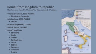 Rome: from kingdom to republic
Map from Lynn Hunt, The Making of the West, Volume 1, 3rd edition.
• Villanovan culture, 1000-750 BCE
• Etruria and Campania
• Latial culture, 1000-750 BCE
• Latium
• Orientalizing Period, 725-580
• Archaic Period, 580-480
• Rome’s neighbors
• Etruscans
• Gauls
• Greeks
• Carthaginians
• Latins
• Sabines
• Samnites
• Umbrians
• Oscans
 