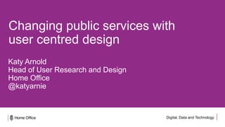 Digital, Data and Technology
Changing public services with
user centred design
Katy Arnold
Head of User Research and Design
Home Office
@katyarnie
 