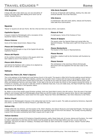 Travel eGuides ® Rome
Rome eGuide ©
is part of a series produced by eGuide the world leading digital travel publishing group. More travel eGuides are
available from www.t ra ve le gu i des . c o m. Page 14 of 19
Villa Borghese
A large villa with a lake where you can row and plenty of
tracks for bicycles and roller-blading all of which can be
rented. Piazzale Flamino.
Villa Doria Pamphili
At the top of Gianicolo with buildings, skating rink, lake and
artificial waterfall. Via di San Pancrazio.
Villa Sciarra
A small Roman villa with exotic plants, statues and fountains.
Viale delle Mura Giannicolensi.
Squares
‘Piazza’ or squares are all over Rome. We list a few but there are many others. Just explore.
Capitoline Square
A square created by Michelangelo with a recreation of the
equestrian statue of Marcus Aurelius.
Piazza Colonna
Home of the Italian Government, Palazzo Chigi.
Piazza del Campidoglio
Designed by Michelangelo on top of the Capitol hill with the
Capitoline Museum.
Piazza del Popolo
At the northern entrance to Rome is this square which has
been added to since it first started in 1472.
Piazza della Minerva
Just behind the Pantheon with a statue of an elephant by
Bernini with an obelisk on its back.
Piazza di Trevi
A small square, home of the Fontana di Trevi.
Piazza di Spagna
The square under the Spanish Steps and named after the
Spanish Embassy. The steps were a gift from King Louis XV to
Rome.
Piazza Montecitorio
The location of the House or Representatives.
Piazza Navona
Originally a stadium built by the Domitian with fountains by
Bernini.
Piazza Venezia
The centrepiece is the enormous Vittorio Emmanuale
Monument with the Capitoline hill next door close to the
Forum.
Vatican
Piazza San Pietro (St. Peter's Square)
This is the gateway to the largest and most famous church in the world. The square is often full of tourists walking around taking in
the majesty of the location. St. Peter's Basilica, and the man himself is there in stone with the keys to the kingdom, takes up one
end of the square with the dome tucked away at the back. To the left as you enter the square are the official Vatican shops, post
office and bookstores that do a very busy trade. To the right is the line up to enter the church or the museum around the corner. If
in Rome on a Sunday, you can join in with the crowds to celebrate mass and, if you are really lucky, the Pope himself may make an
appearance at his window in the Apostolic Palace.
San Pietro (St. Peter's)
St. Peter's is one of the world’s great Christian symbols, built over Saint Peter's tomb in the 4th century. Over the years it has been
added to and included help from Michelangelo whose Pieta you will find inside. He built the massive dome. Bernini was responsible
for the piazza and baldacchino. Good views from the cupola. Piazza San Pietro (06 69881662). Use metro Ottaviano to San Pietro.
Sistine Chapel
Well known for Michelangelo's frescoes in the ceiling that took him four years to paint. The walls are painted by Domenico, Signorelli
and others. Located inside the Vatican Museum; just follow the signs.
Vatican City
A State within the city of Rome, and the location of St. Peter's Basilica, the Vatican Museums and Castel Sant'Angelo. The Pope gives
a public audience every Wednesday and tickets need to be organised ahead of time from the Vatican. The Sunday morning blessing
is given from the study overlooking Saint Peter's square and is open to all.
Vatican Gardens
The Vatican gardens consist of 23 hectares of beautiful greenery, paths, flower beds and, of course, statues and fountains. You need
to make a reservation to visit here and the tickets must be picked up two to three days before your tour, so you need to be
organised. The tours are held on Tuesdays, Thursdays and Fridays at 10am and last for a couple of hours. Vatican Tourism Office
(06 6988 1662).
 