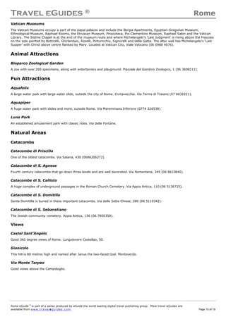 Travel eGuides ® Rome
Rome eGuide ©
is part of a series produced by eGuide the world leading digital travel publishing group. More travel eGuides are
available from www.t ra ve le gu i des . c o m. Page 15 of 19
Vatican Museums
The Vatican Museums occupy a part of the papal palaces and include the Borgia Apartments, Egyptian-Gregorian Museum,
Ethnological Museum, Raphael Rooms, the Etruscan Museum, Pinacoteca, Pio-Clementino Museum, Raphael Salon and the Vatican
Library. The Sistine Chapel is at the end of the museum route and where Michelangelo's ‘Last Judgment’ is rising above the frescoes
on the side painted by Botticelli, Ghirlandaio, Roselli, Pinturicchio, Signorelli and della Gatta. The altar wall has Michelangelo's ‘Last
Supper’ with Christ above centre flanked by Mary. Located at Vatican City, Viale Vaticano (06 6988 4676).
Animal Attractions
Bioparco Zoological Garden
A zoo with over 200 specimens, along with entertainers and playground. Piazzale del Giardino Zoologico, 1 (06 3608211).
Fun Attractions
Aquafelix
A large water park with large water slide, outside the city of Rome. Civitavecchia. Via Terms di Traiano (07 6632221).
Aquapiper
A huge water park with slides and more, outside Rome. Via Maremmana Inferiore (0774 326538).
Luna Park
An established amusement park with classic rides. Via delle Fontane.
Natural Areas
Catacombs
Catacombe di Priscilla
One of the oldest catacombs. Via Salaria, 430 (0686206272).
Catacombe di S. Agnese
Fourth century catacombs that go down three levels and are well decorated. Via Nomentana, 349 (06 8610840).
Catacombe di S. Callisto
A huge complex of underground passages in the Roman Church Cemetery. Via Appia Antica, 110 (06 5136725).
Catacombe di S. Domitilla
Santa Domitilla is buried in these important catacombs. Via delle Sette Chiese, 280 (06 5110342).
Catacombe di S. Sebanstiano
The Jewish community cemetery. Appia Antica, 136 (06 7850350).
Views
Castel Sant'Angelo
Good 360 degree views of Rome. Lungotevere Castellao, 50.
Gianicolo
This hill is 80 metres high and named after Janus the two-faced God. Monteverde.
Via Monte Tarpeo
Good views above the Campidoglio.
 