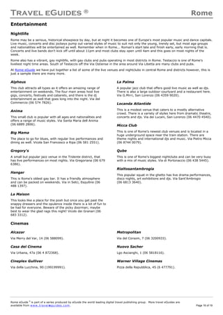 Travel eGuides ® Rome
Rome eGuide ©
is part of a series produced by eGuide the world leading digital travel publishing group. More travel eGuides are
available from www.t ra ve le gu i des . c o m. Page 16 of 19
Entertainment
Nightlife
Rome may be a serious, historical showpiece by day, but at night it becomes one of Europe's most popular music and dance capitals.
Live music, concerts and disc jockeys pump out varied styles of music to suit not only the young, trendy set, but most age groups
and nationalities will be entertained as well. Remember when in Rome... Roman's start late and finish early, early morning that is.
Concerts and live bands don't kick off until about 11pm and most clubs stay open until 4am and this goes on most nights of the
week.
Rome also has a vibrant, gay nightlife, with gay clubs and pubs operating in most districts in Rome. Testaccio is one of Rome's
liveliest night time areas. South of Testaccio off the Via Ostiense in the area around Via Libetta are many clubs and pubs.
At Rome eGuide we have put together a list of some of the live venues and nightclubs in central Rome and districts however, this is
just a sample there are many more.
Alpheus
This club attracts all types as it offers an amazing range of
entertainment on weekends. The four main areas host live
gigs, concerts, festivals and cabarets, and there is the dj
entertainment as well that goes long into the night. Via del
Commercio (06 574 7826).
Anima
This small club is popular with all ages and nationalities and
offers a range of music styles. Via Santa Maria dell Anima
(06 6889 2806).
Big Mama
The place to go for blues, with regular live performances and
dining as well. Vicola San Francesco a Ripa (06 581 2551).
Gregory's
A small but popular jazz venue in the Tridente district, that
has live performances on most nights. Via Gregoriana (06 679
6386).
Hangar
This is Rome's oldest gay bar. It has a friendly atmosphere
and can be packed on weekends. Via in Selci, Esquiline (06
488 1397).
La Maison
This looks like a place for the posh but once you get past the
snappy dressers and the opulence inside there is a lot of fun to
be had for everyone. Beware of the picky doorman; maybe
best to wear the glad rags this night! Vicolo dei Granari (06
683 3312).
La Palma
A popular jazz club that offers good live music as well as djs.
There is also a large outdoor courtyard and a restaurant here.
Via G.Mirri, San Lorenzo (06 4359 9020).
Locanda Atlantide
This is a modest venue that caters to a mostly alternative
crowd. There is a variety of styles here from dramatic theatre,
concerts and djs. Via dei Lucani, San Lorenzo (06 4470 4540).
Micca Club
This is one of Rome's newest club venues and is located in a
huge underground space near the train station. There are
theme nights and international djs and music. Via Pietro Micca
(06 8744 0079).
Qube
This is one of Rome's biggest nightclubs and can be very busy
with a mix of music styles. Via di Portonaccio (06 438 5445).
Rialtosantambrogia
This popular squat in the ghetto has live drama performances,
disco nights, art exhibitions and djs. Via Sant'Ambrogio
(06 6813 3640).
Cinemas
Alcazar
Via Merry del Var, 14 (06 588099).
Casa del Cinema
Via Urbana, 47a (06 4 872368).
Cineplex Gulliver
Via della Lucchina, 90 (199199991).
Metropolitan
Via del Corsom, 7 (06 3200933).
Nuovo Sacher
Lgo Ascianghi, 1 (06 5818116).
Warner Village Cinemas
Pizza della Repubblica, 45 (6 477791).
 